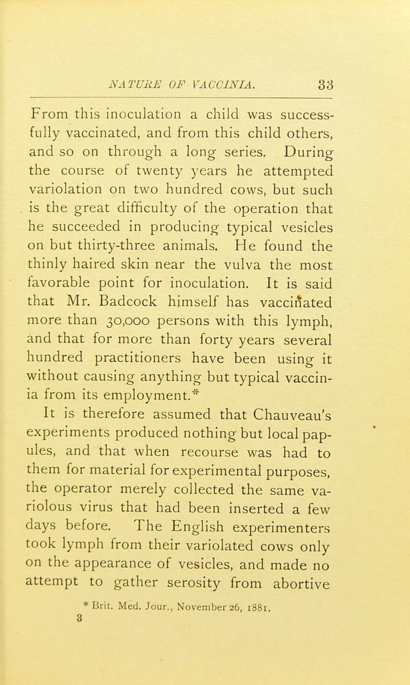 From this inoculation a child was success- fully vaccinated, and from this child others, and so on through a long series. During the course of twenty years he attempted variolation on two hundred cows, but such is the great difficulty of the operation that he succeeded in producing typical vesicles on but thirty-three animals. He found the thinly haired skin near the vulva the most favorable point for inoculation. It is said that Mr. Badcock himself has vaccinated more than 30,000 persons with this lymph, and that for more than forty years several hundred practitioners have been using it without causing anything but typical vaccin- ia from its employment.* It is therefore assumed that Chauveau's experiments produced nothing but local pap- ules, and that when recourse was had to them for material for experimental purposes, the operator merely collected the same va- riolous virus that had been inserted a few days before. The English experimenters took lymph from their variolated cows only on the appearance of vesicles, and made no attempt to gather serosity from abortive * Brit. Med. Jour., November 26, 1881. 3