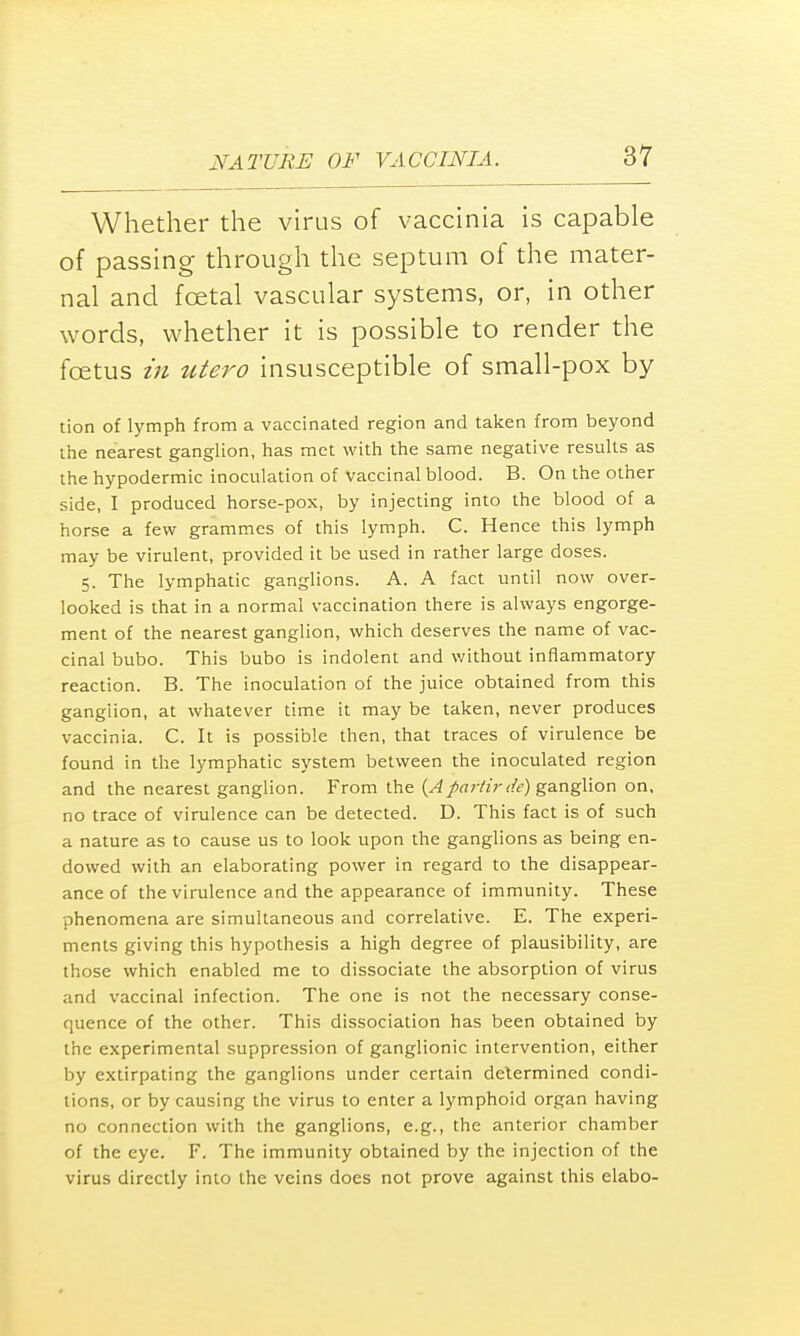 Whether the virus of vaccinia is capable of passing- through the septum of the mater- nal and foetal vascular systems, or, in other words, whether it is possible to render the foetus in utero insusceptible of small-pox by tion of lymph from a vaccinated region and taken from beyond the nearest ganglion, has met with the same negative results as the hypodermic inoculation of vaccinal blood. B. On the other side, I produced horse-pox, by injecting into the blood of a horse a few grammes of this lymph. C. Hence this lymph may be virulent, provided it be used in rather large doses. 5. The lymphatic ganglions. A. A fact until now over- looked is that in a normal vaccination there is always engorge- ment of the nearest ganglion, which deserves the name of vac- cinal bubo. This bubo is indolent and without inflammatory reaction. B. The inoculation of the juice obtained from this ganglion, at whatever time it may be taken, never produces vaccinia. C. It is possible then, that traces of virulence be found in the lymphatic system between the inoculated region and the nearest ganglion. From the {Apartir de) ganglion on, no trace of virulence can be detected. D. This fact is of such a nature as to cause us to look upon the ganglions as being en- dowed with an elaborating power in regard to the disappear- ance of the virulence and the appearance of immunity. These phenomena are simultaneous and correlative. E. The experi- ments giving this hypothesis a high degree of plausibility, are those which enabled me to dissociate the absorption of virus and vaccinal infection. The one is not the necessary conse- quence of the other. This dissociation has been obtained by the experimental suppression of ganglionic intervention, either by extirpating the ganglions under certain determined condi- tions, or by causing the virus to enter a lymphoid organ having no connection with the ganglions, e.g., the anterior chamber of the eye. F. The immunity obtained by the injection of the virus directly into the veins does not prove against this elabo-