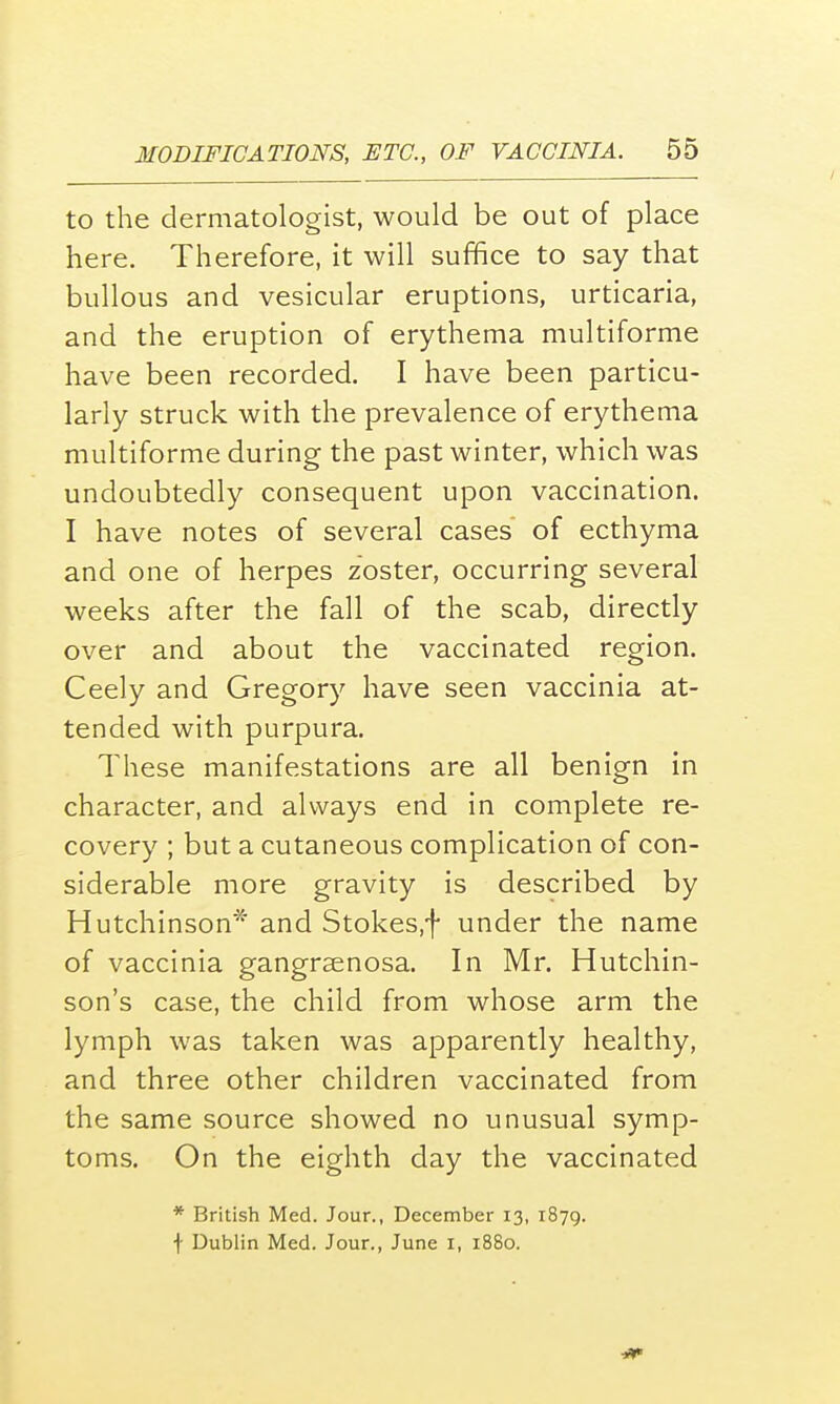 to the dermatologist, would be out of place here. Therefore, it will suffice to say that bullous and vesicular eruptions, urticaria, and the eruption of erythema multiforme have been recorded. I have been particu- larly struck with the prevalence of erythema multiforme during the past winter, which was undoubtedly consequent upon vaccination. I have notes of several cases of ecthyma and one of herpes zoster, occurring several weeks after the fall of the scab, directly over and about the vaccinated region. Ceely and Gregory have seen vaccinia at- tended with purpura. These manifestations are all benign in character, and always end in complete re- covery ; but a cutaneous complication of con- siderable more gravity is described by Hutchinson* and Stokes.f under the name of vaccinia gangrenosa. In Mr. Hutchin- son's case, the child from whose arm the lymph was taken was apparently healthy, and three other children vaccinated from the same source showed no unusual symp- toms. On the eighth day the vaccinated * British Med. Jour., December 13, 1879. f Dublin Med. Jour., June 1, 1880. 4*