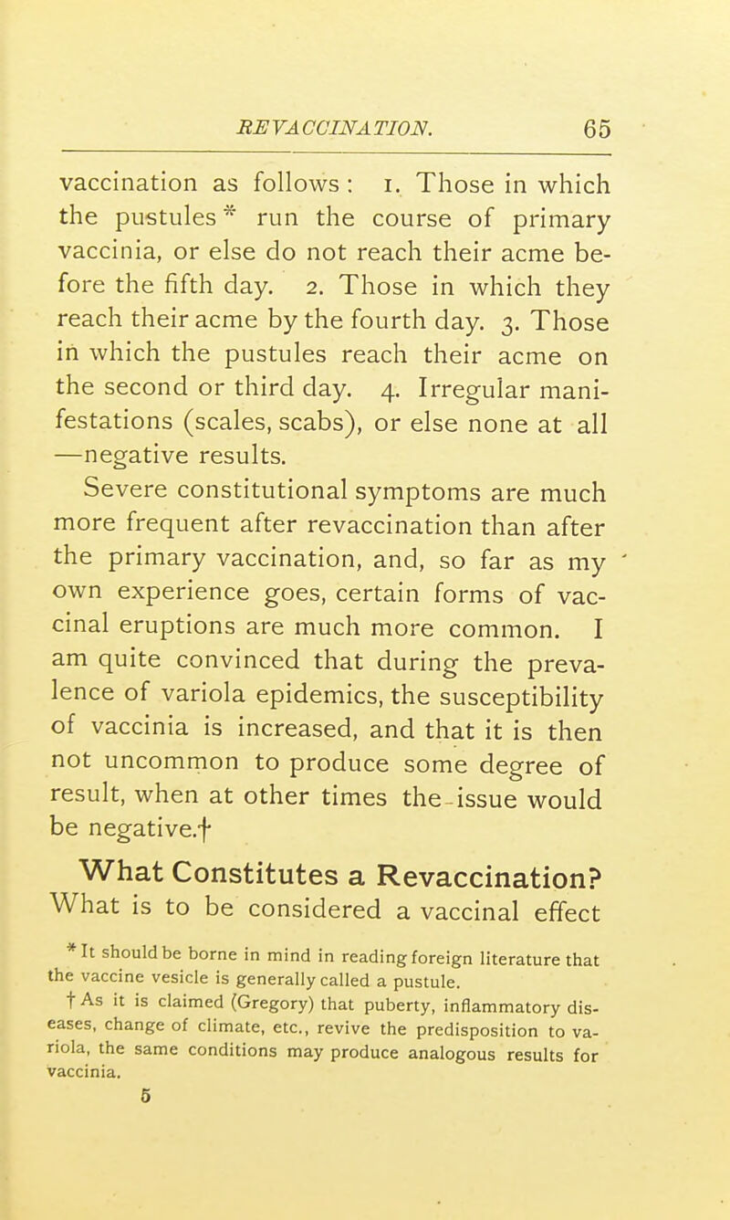 vaccination as follows : i. Those in which the pustules * run the course of primary vaccinia, or else do not reach their acme be- fore the fifth day. 2. Those in which they reach their acme by the fourth day. 3. Those in which the pustules reach their acme on the second or third day. 4. Irregular mani- festations (scales, scabs), or else none at all —negative results. Severe constitutional symptoms are much more frequent after revaccination than after the primary vaccination, and, so far as my ' own experience goes, certain forms of vac- cinal eruptions are much more common. I am quite convinced that during the preva- lence of variola epidemics, the susceptibility of vaccinia is increased, and that it is then not uncommon to produce some degree of result, when at other times the-issue would be negative.f What Constitutes a Revaccination? What is to be considered a vaccinal effect *It should be borne in mind in reading foreign literature that the vaccine vesicle is generally called a pustule. t As it is claimed (Gregory) that puberty, inflammatory dis- eases, change of climate, etc., revive the predisposition to va- riola, the same conditions may produce analogous results for vaccinia. 5