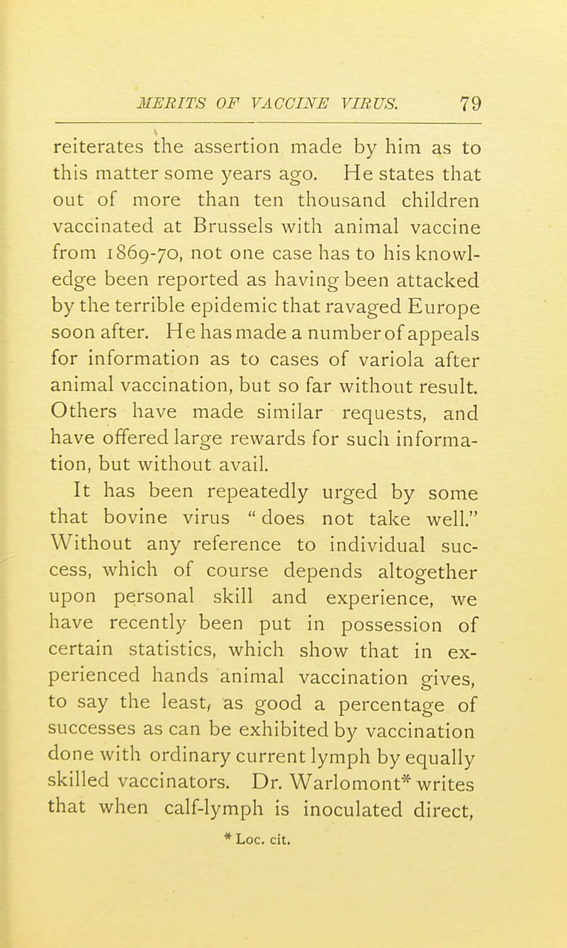 reiterates the assertion made by him as to this matter some years ago. He states that out of more than ten thousand children vaccinated at Brussels with animal vaccine from 1869-70, not one case has to his knowl- edge been reported as having been attacked by the terrible epidemic that ravaged Europe soon after. H e has made a number of appeals for information as to cases of variola after animal vaccination, but so far without result. Others have made similar requests, and have offered large rewards for such informa- tion, but without avail. It has been repeatedly urged by some that bovine virus  does not take well. Without any reference to individual suc- cess, which of course depends altogether upon personal skill and experience, we have recently been put in possession of certain statistics, which show that in ex- perienced hands animal vaccination gives, to say the least, as good a percentage of successes as can be exhibited by vaccination done with ordinary current lymph by equally skilled vaccinators. Dr. Warlomont* writes that when calf-lymph is inoculated direct, * Loc. cit.