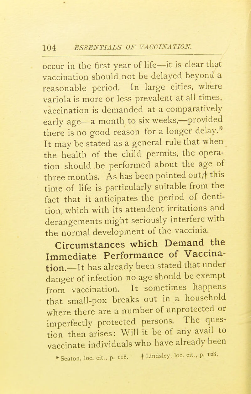 occur in the first year of life—it is clear that vaccination should not be delayed beyond a reasonable period. In large cities, where variola is more or less prevalent at all times, vaccination is demanded at a comparatively early age—a month to six weeks,—provided there is no good reason for a longer delay,* It may be stated as a general rule that when the health of the child permits, the opera- tion should be performed about the age of three months. As has been pointed out.f this time of life is particularly suitable from the fact that it anticipates the period of denti- tion, which with its attendent irritations and derangements might seriously interfere with the normal development of the vaccinia. Circumstances which Demand the Immediate Performance of Vaccina- tion.—It has already been stated that under danger of infection no age should be exempt from vaccination. It sometimes happens that small-pox breaks out in a household where there are a number of unprotected or imperfectly protected persons. The ques- tion then arises: Will it be of any avail to vaccinate individuals who have already been * Seaton, loc. cit., p. 118. t Lindsley, loc. cit., p. 128.