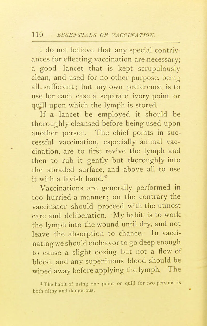 I do not believe that any special contriv- ances for effecting vaccination are .necessary; a good lancet that is kept scrupulously clean, and used for no other purpose, being all- sufficient; but my own preference is to use for each case a separate ivory point or qiyll upon which the lymph is stored. If a lancet be employed it should be thoroughly cleansed before being used upon another person. The chief points in suc- cessful vaccination, especially animal vac- cination, are to first revive the lymph and then to rub it gently but thoroughly into the abraded surface, and above all to use it with a lavish hand.* Vaccinations are generally performed in too hurried a manner; on the contrary the vaccinator should proceed with the utmost care and deliberation. My habit is to work the lymph into the wound until dry, and not leave the absorption to chance. In vacci- nating we should endeavor to go deep enough to cause a slight oozing but not a flow of blood, and any superfluous blood should be wiped away before applying the lymph. The * The habit of using one point or quill for two persons is both filthy and dangerous.