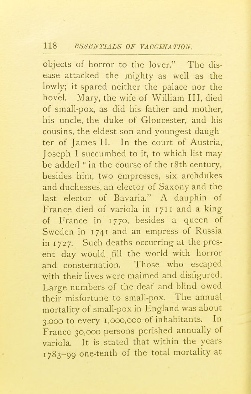 objects of horror to the lover. The dis- ease attacked the mighty as well as the lowly; it spared neither the palace nor the hovel Mary, the wife of William III, died of small-pox, as did his father and mother, his uncle, the duke of Gloucester, and his cousins, the eldest son and youngest daugh- ter of James II. In the court of Austria, Joseph I succumbed to it, to which list may be added  in the course of the 18th century, besides him, two empresses, six archdukes and duchesses, an elector of Saxony and the last elector of Bavaria. A dauphin of France died of variola in iju and a king of France in 1770, besides a queen of Sweden in 1741 and an empress of Russia in 1727. Such deaths occurring at the pres- ent day would fill the world with horror and consternation. Those who escaped with their lives were maimed and disfigured. Large numbers of the deaf and blind owed their misfortune to small-pox. The annual mortality of small-pox in England was about 3,000 to every 1,000,000 of inhabitants. In France 30,000 persons perished annually of variola. It is stated that within the years 1783-99 one-tenth of the total mortality at