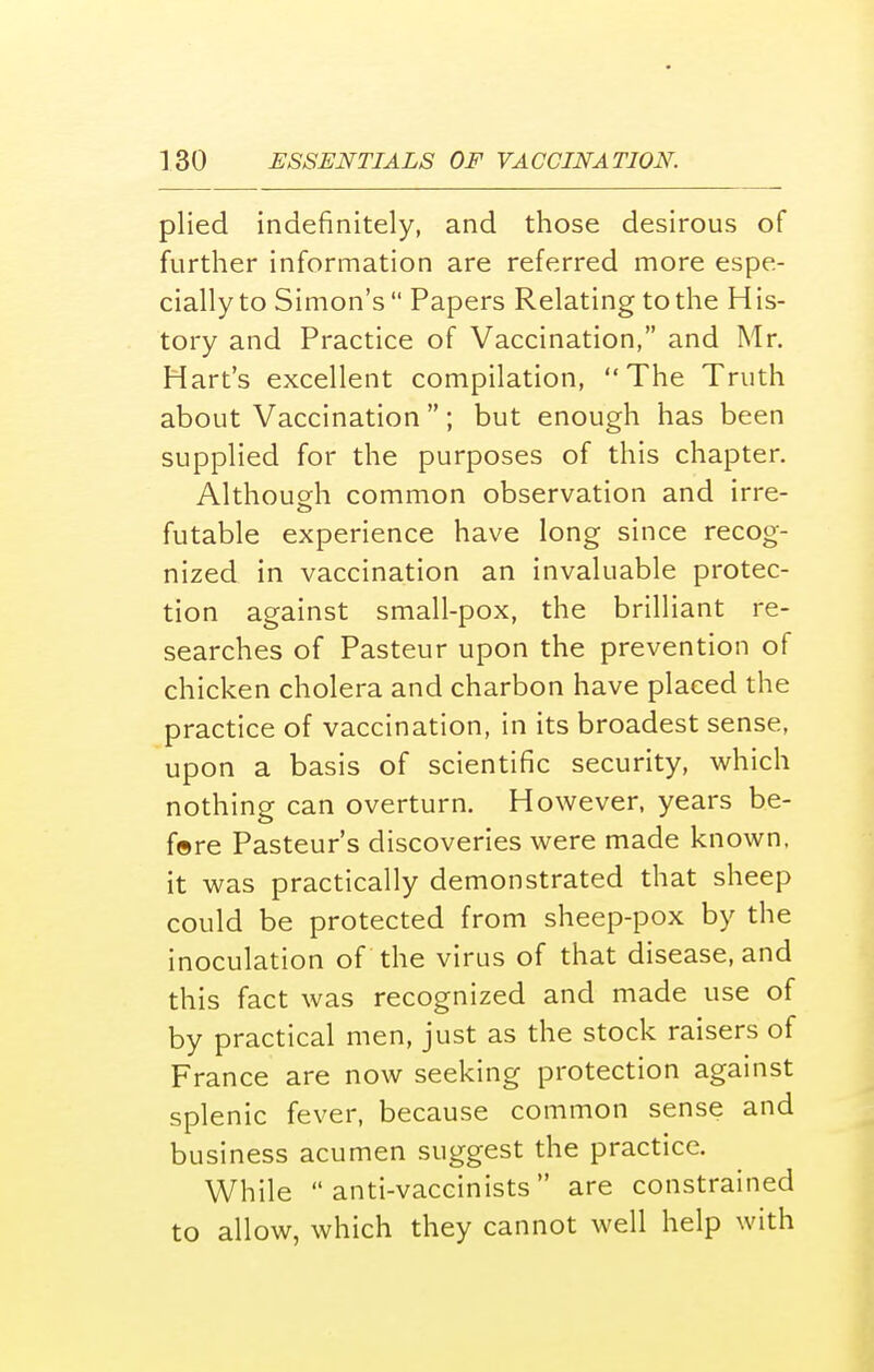 plied indefinitely, and those desirous of further information are referred more espe- cially to Simon's Papers Relating to the His- tory and Practice of Vaccination, and Mr. Hart's excellent compilation, The Truth about Vaccination ; but enough has been supplied for the purposes of this chapter. Although common observation and irre- futable experience have long since recog- nized in vaccination an invaluable protec- tion against small-pox, the brilliant re- searches of Pasteur upon the prevention of chicken cholera and charbon have placed the practice of vaccination, in its broadest sense, upon a basis of scientific security, which nothing can overturn. However, years be- f©re Pasteur's discoveries were made known, it was practically demonstrated that sheep could be protected from sheep-pox by the inoculation of the virus of that disease, and this fact was recognized and made use of by practical men, just as the stock raisers of France are now seeking protection against splenic fever, because common sense and business acumen suggest the practice. While  anti-vaccinists are constrained to allow, which they cannot well help with