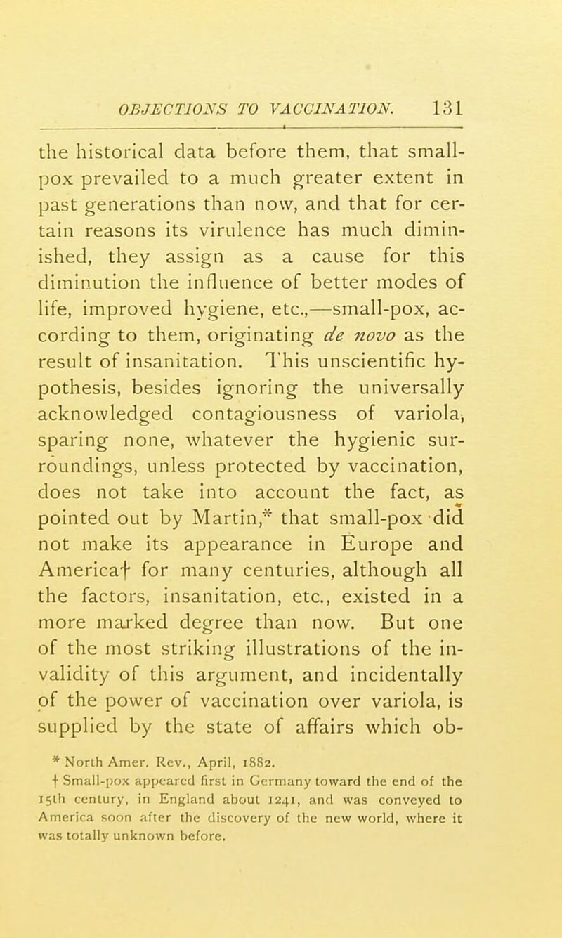 , I . the historical data before them, that small- pox prevailed to a much greater extent in past generations than now, and that for cer- tain reasons its virulence has much dimin- ished, they assign as a cause for this diminution the influence of better modes of life, improved hygiene, etc.,—small-pox, ac- cording to them, originating de novo as the result of insanitation. This unscientific hy- pothesis, besides ignoring the universally acknowledged contagiousness of variola, sparing none, whatever the hygienic sur- roundings, unless protected by vaccination, does not take into account the fact, as pointed out by Martin* that small-pox did not make its appearance in Europe and Americaf for many centuries, although all the factors, insanitation, etc., existed in a more marked decree than now. But one of the most striking illustrations of the in- validity of this argument, and incidentally of the power of vaccination over variola, is supplied by the state of affairs which ob- * North Amer. Rev., April, 1882. \ Small-pox appeared first in Germany toward the end of the 15th century, in England about 1241, and was conveyed to America soon after the discovery of the new world, where it was totally unknown before.