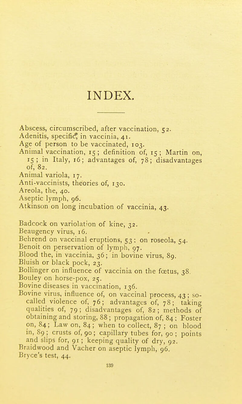 INDEX. Abscess, circumscribed, after vaccination, 52. Adenitis, specific^ in vaccinia, 41. Age of person to be vaccinated, 103. Animal vaccination, 15 ; definition of, 15 ; Martin on, 15; in Italy, 16; advantages of, 78; disadvantages of, 82. Animal variola, 17. Anti-vaccinists, theories of, 130. Areola, the, 40. Aseptic lymph, 96. Atkinson on long incubation of vaccinia, 43. Badcock on variolation of kine, 32. Beaugency virus, 16. Behrend on vaccinal eruptions, 53; on roseola, 54. Benoit on perservation of lymph, 97. Blood the, in vaccinia, 36; in bovine virus, 89. Bluish or black pock, 23. Bollinger on influence of vaccinia on the foetus, 38. Bouley on horse-pox, 25. Bovine diseases in vaccination, 136. Bovine virus, influence of, on vaccinal process, 43; so- called violence of, 76; advantages of, 78; taking qualities of, 79 ; disadvantages of, 82 ; methods of obtaining and storing, 88; propagation of, 84; Foster on, 84; Law on, 84; when to collect, 87 ; on blood in, 89 ; crusts of, 90; capillary tubes for, 90 ; points and slips for, 91; keeping quality of dry, 92. Braidwood and Vacher on aseptic lymph, 96. Bryce's test, 44. 130