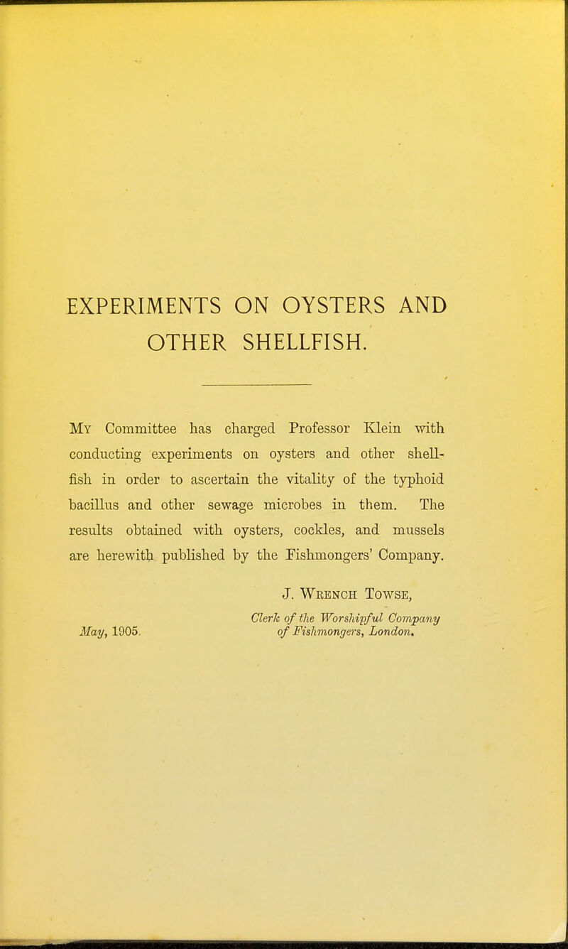 EXPERIMENTS ON OYSTERS AND OTHER SHELLFISH. My Committee has charged Professor Klein with conducting experiments on oysters and other shell- fish in order to ascertain the vitality of the typhoid bacillus and other sewage microbes in them. The results obtained with oysters, cockles, and mussels are herewith published by the Fishmongers' Company. J. Whence Towse, Clerh of the Worshipful Company May, 1905. of Fishmongers, London.