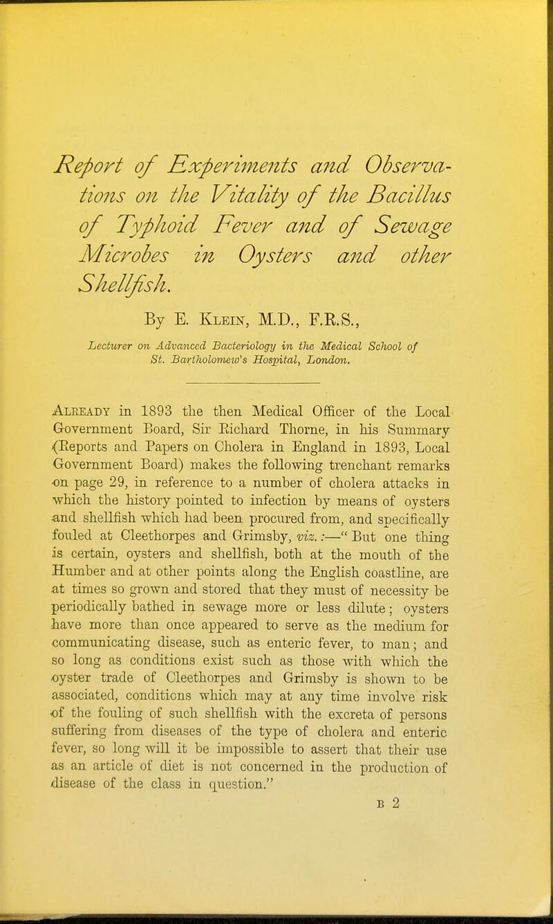 Report of Rxperi7nents and Observa- tions on the Vitality of the Bacillus of Typhoid Fever and of Sewage Microbes in Oysters and other Shellfish, By E. Klein, M.D., RR.S., Lecturer on Advanced Bacteriology in the Medical School of St. Bartholonieio's Hospital, Lortdon. Already in 1893 the then Medical Officer of the Local Government Board, Sir Eichard Thorne, in his Summary (Eeporfcs and Papers on Cholera in England in 1893, Local Government Board) makes the following trenchant remarks on page 29, in reference to a number of cholera attacks in which the history pointed to infection by means of oysters and shellfish which had been procured from, and specifically fouled at Cleethorpes and Grimsby, viz.:— But one thing is certain, oysters and shellfish, both at the mouth of the Humber and at other points along the English coastline, are at times so grown and stored that they must of necessity be periodically bathed in sewage more or less dilute; oysters have more than once appeared to serve as the medium for communicating disease, such as enteric fever, to man; and so long as conditions exist such as those with which the •oyster trade of Cleethorpes and Grimsby is shown to be associated, conditions which may at any time involve risk of the fouling of such shellfish with the excreta of persons suffering from diseases of the type of cholera and enteric fever, so long will it be impossible to assert that their use as an article of diet is not concerned in the production of disease of the class in question. B 2