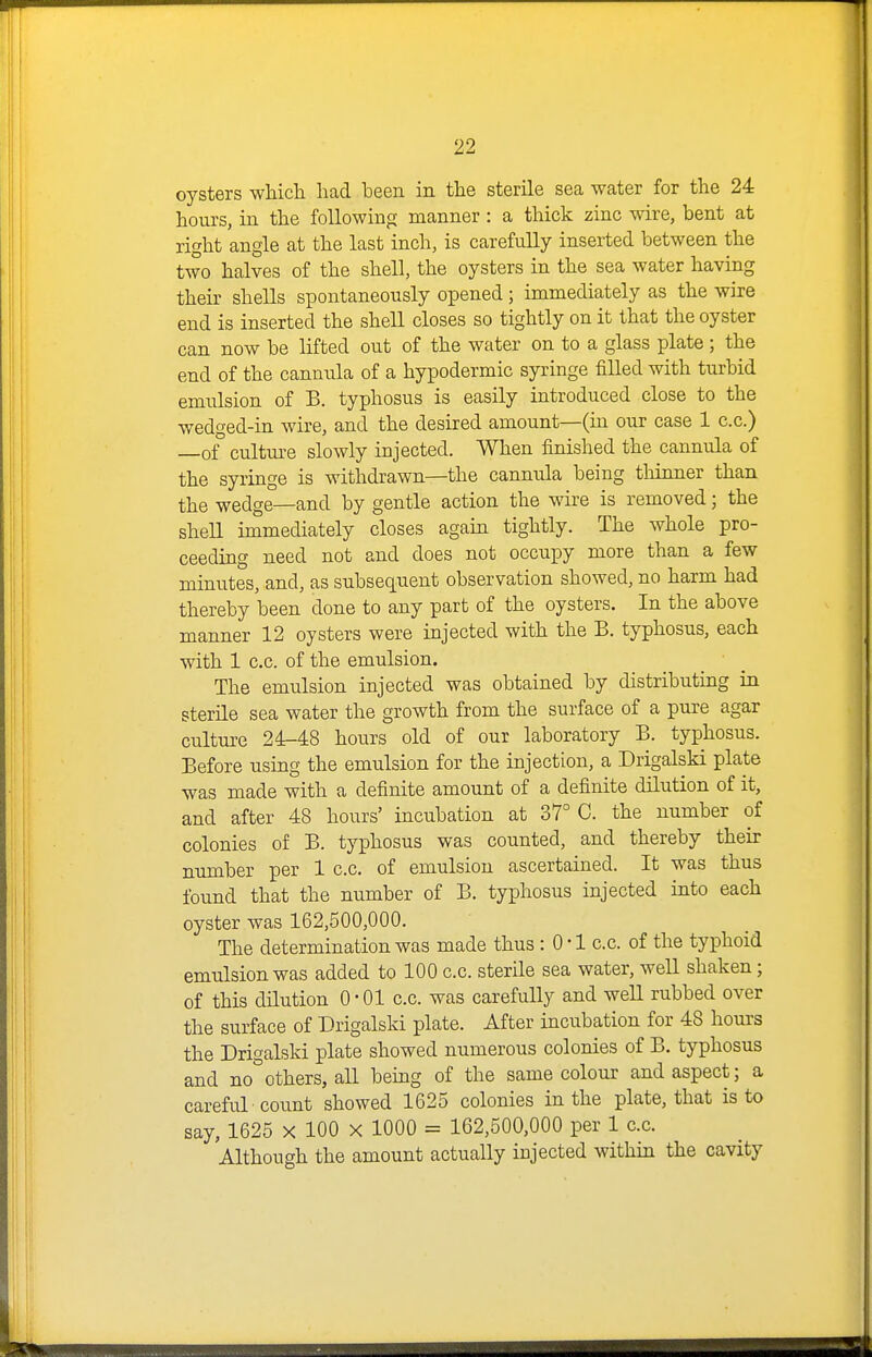 oysters wliicli had been in the sterile sea water for the 24 hours, in the following manner : a thick zinc wire, bent at right angle at the last inch, is carefully inserted between the two halves of the shell, the oysters in the sea water having their shells spontaneously opened; immediately as the wire end is inserted the shell closes so tightly on it that the oyster can now be lifted out of the water on to a glass plate; the end of the cannula of a hypodermic syringe filled with turbid emulsion of B. typhosus is easily introduced close to the wedged-in wire, and the desired amount—(in our case 1 c.c.) —of culture slowly injected. When finished the cannula of the syringe is withdrawn—the cannula being thinner than the wedge—and by gentle action the wire is removed; the shell immediately closes again tightly. The whole pro- ceeding need not and does not occupy more than a few minutes, and, as subsequent observation showed, no harm had thereby been done to any part of the oysters. In the above manner 12 oysters were injected with the B. typhosus, each with 1 c.c. of the emulsion. _ • The emulsion injected was obtained by distributing in sterile sea water the growth from the surface of a pure agar culture 24-48 hours old of our laboratory B. typhosus. Before using the emulsion for the injection, a Drigalski plate was made with a definite amount of a definite dilution of it, and after 48 hours' incubation at 37° C. the number of colonies of B. typhosus was counted, and thereby their number per 1 c.c. of emulsion ascertained. It was thus found that the number of B. typhosus injected into each oyster was 162,500,000. The determination was made thus : 0 • 1 c.c. of the typhoid emulsion was added to 100 c.c. sterile sea water, well shaken; of this dHution 0 • 01 c.c. was carefully and well rubbed over the surface of Drigalski plate. After incubation for 48 hours the Drigalski plate showed numerous colonies of B. typhosus and no others, all being of the same colour and aspect; a careful count showed 1625 colonies in the plate, that is to say, 1625 X 100 X 1000 = 162,500,000 per 1 c.c. Although the amount actually injected within the cavity