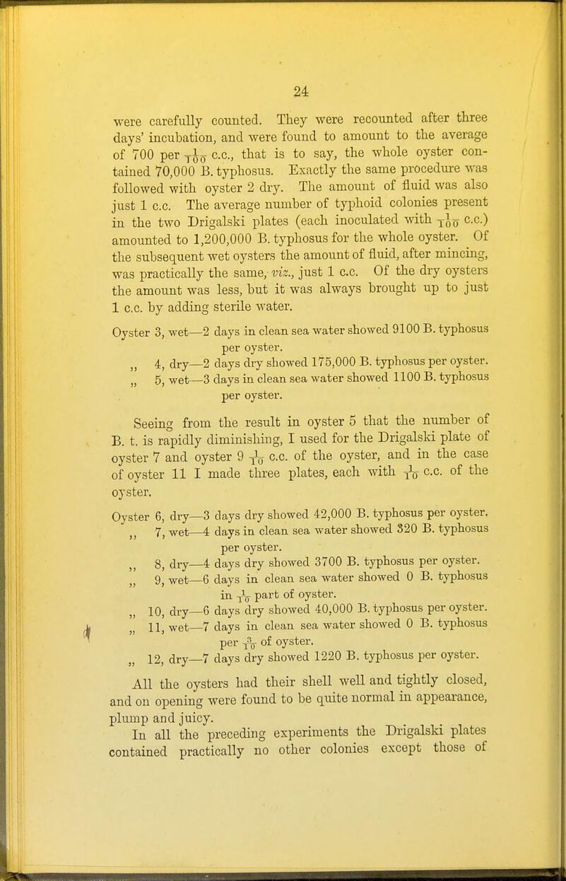 were carefully counted. They were recounted after three days' incubation, and were found to amount to the average of 700 per c.c, that is to say, the whole oyster con- tained 70,000 B. typhosus. Exactly the same procedure was followed with oyster 2 dry. The amount of fluid was also just 1 c.c. The average number of typhoid colonies present in the two Drigalski plates (each inoculated with q c.c.) amounted to 1,200,000 B. typhosus for the whole oyster. Of the subsequent wet oysters the amount of fluid, after mincing, was practically the same, viz., just 1 c.c. Of the dry oysters the amount was less, but it was always brought up to just 1 c.c. by adding sterile water. Oyster 3, wet—2 days in clean sea water showed 9100 B, typhosus per oyster. 4, dry—2 days dry showed 175,000 B. typhosus per oyster. „ 5, wet—3 days in clean sea water showed 1100 B. typhosus per oyster. Seeing from the result in oyster 5 that the number of B. t. is rapidly diminishing, I used for the Drigalski plate of oyster 7 and oyster 9 cc of the oyster, and in the case of oyster 11 I made three plates, each with c.c. of the oyster. Oyster 6, dry—3 days dry showed 42,000 B. typhosus per oyster. 7^ ^et—4 days in clean sea water showed S20 B. typhosus per oyster. 8^ dry—4 days dry showed 3700 B. typhosus per oyster. 9, wet—6 days in clean sea water showed 0 B. typhosus in V^^^ oyster. 10, dry—6 days dry showed 40,000 B. typhosus per oyster. 11, wet—7 days in clean sea water showed 0 B. typhosus per j\ of oyster. 12, dry—7 days dry showed 1220 B. typhosus per oyster. All the oysters had their shell well and tightly closed, and on opening were found to be quite normal in appearance, plump and juicy. In all the preceding experiments the Drigalski plates contained practically no other colonies except those of