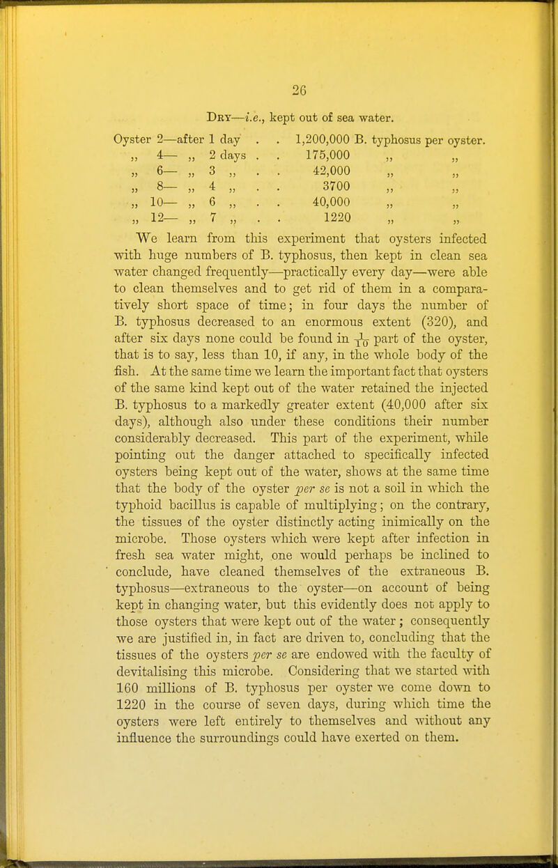Dry—i.e., kept out of sea water. Oyster 2—after 1 day . . 1,200,000 B. typhosus per oyster. „ 4— „ 2 days . . 175,000 „ 6— „ 3 „ . . 42,000 „ 8— „ 4 „ . . 3700 ,, 10— „ 6 „ . . 40,000 „ 12— „ 7 „ . . 1220 We learn from this experiment that oysters infected with huge numbers of B. typhosus, then kept in clean sea water changed frequently—practically every day—were able to clean themselves and to get rid of them in a compara- tively short space of time; in four days the number of B. typhosus decreased to an enormous extent (320), and after six days none could be found in part of the oyster, that is to say, less than 10, if any, in the whole body of the fish. At the same time we learn the important fact that oysters of the same kind kept out of the water retained the injected B. typhosus to a markedly greater extent (40,000 after six days), although also under these conditions their number considerably decreased. This part of the experiment, while pointing out the danger attached to specifically infected oysters being kept out of the water, shows at the same time that the body of the oyster per se is not a soil in which the typhoid bacillus is capable of multiplying; on the contrary, the tissues of the oyster distinctly acting inimically on the microbe. Those oysters which were kept after infection in fresh sea water might, one would perhaps be inclined to conclude, have cleaned themselves of the extraneous B. typhosus—extraneous to the oyster—on account of being kept in changing water, but this evidently does not apply to those oysters that were kept out of the water; consequently we are justified in, in fact are driven to, concluding that the tissues of the oysters per se are endowed with the faculty of devitalising this microbe. Considering that we started Avith 160 millions of B. typhosus per oyster we come down to 1220 in the course of seven days, during which time the oysters were left entirely to themselves and without any influence the surroundings could have exerted on them.