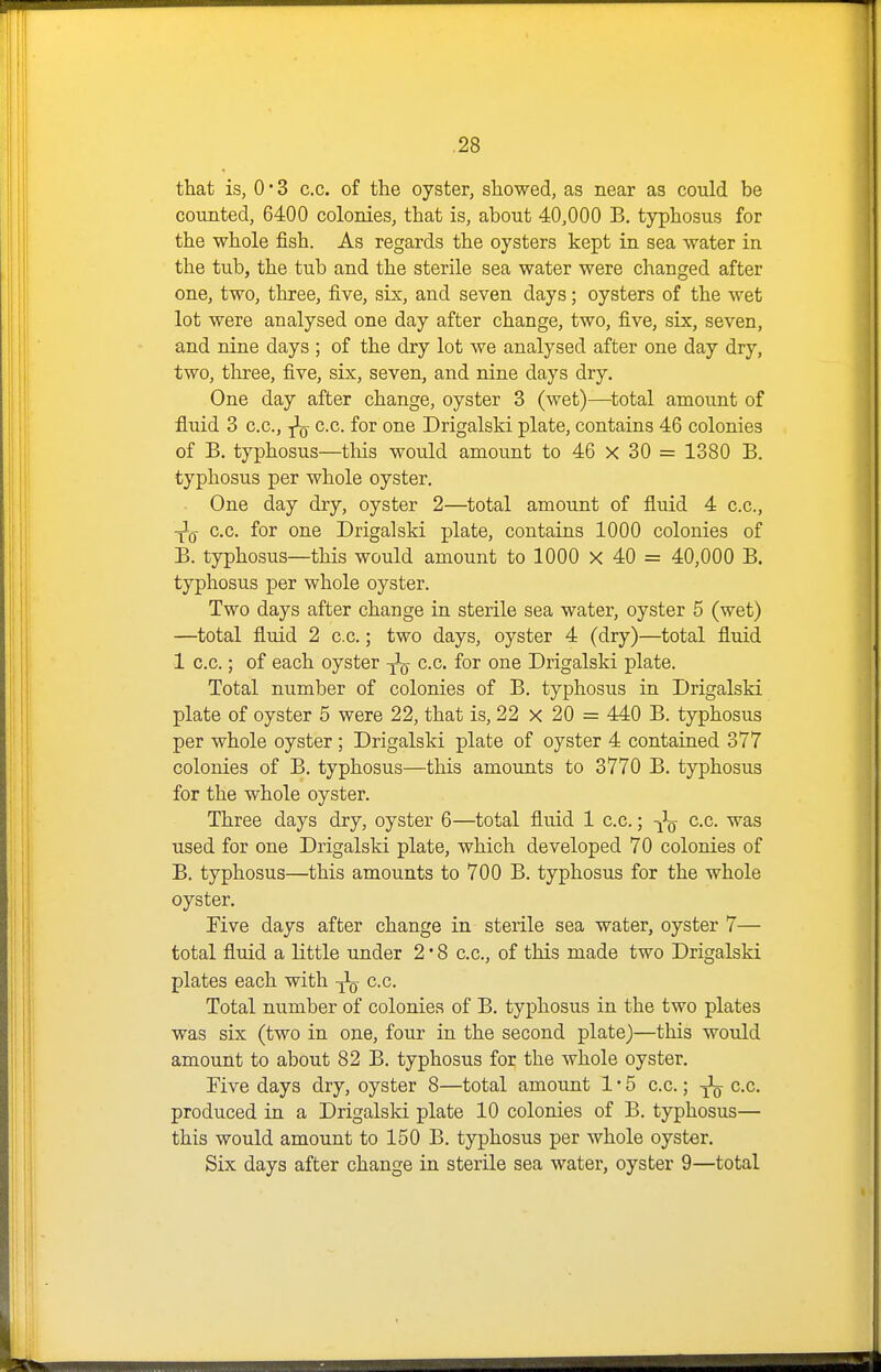 that is, 0*3 c.c. of the oyster, showed, as near as could be counted, 6400 colonies, that is, about 40,000 B, typhosus for the whole fish. As regards the oysters kept in sea water in the tub, the tub and the sterile sea water were changed after one, two, three, five, six, and seven days; oysters of the wet lot were analysed one day after change, two, five, six, seven, and nine days ; of the dry lot we analysed after one day dry, two, three, five, six, seven, and nine days dry. One day after change, oyster 3 (wet)—total amount of fluid 3 c.c, c.c. for one Drigalski plate, contains 46 colonies of B. typhosus—tliis would amount to 46 x 30 = 1380 B. typhosus per whole oyster. One day dry, oyster 2—total amount of fluid 4 c.c, ■^Q c.c for one Drigalski plate, contains 1000 colonies of B. typhosus—this would amount to 1000 x 40 = 40,000 B. typhosus per whole oyster. Two days after change in sterile sea water, oyster 5 (wet) —total fluid 2 c.c; two days, oyster 4 (dry)—total fluid 1 c.c.; of each oyster c.c for one Drigalski plate. Total number of colonies of B. typhosus in Drigalski plate of oyster 5 were 22, that is, 22 x 20 = 440 B. typhosus per whole oyster; Drigalski plate of oyster 4 contained 377 colonies of B. typhosus—this amounts to 3770 B. typhosus for the whole oyster. Three days dry, oyster 6—total fluid 1 c.c.; -j^ c.c. was used for one Drigalski plate, which developed 70 colonies of B. typhosus—this amounts to 700 B. typhosus for the whole oyster. Five days after change in sterile sea water, oyster 7— total fluid a little under 2 * 8 c.c, of this made two Drigalski plates each with c.c. Total number of colonies of B. typhosus in the two plates was six (two in one, four in the second plate)—this would amount to about 82 B. typhosus for the whole oyster. Five days dry, oyster 8—total amount 1 • 5 c.c.; c.c produced in a Drigalski plate 10 colonies of B. typhosus— this would amount to 150 B. typhosus per whole oyster. Six days after change in sterile sea water, oyster 9—total