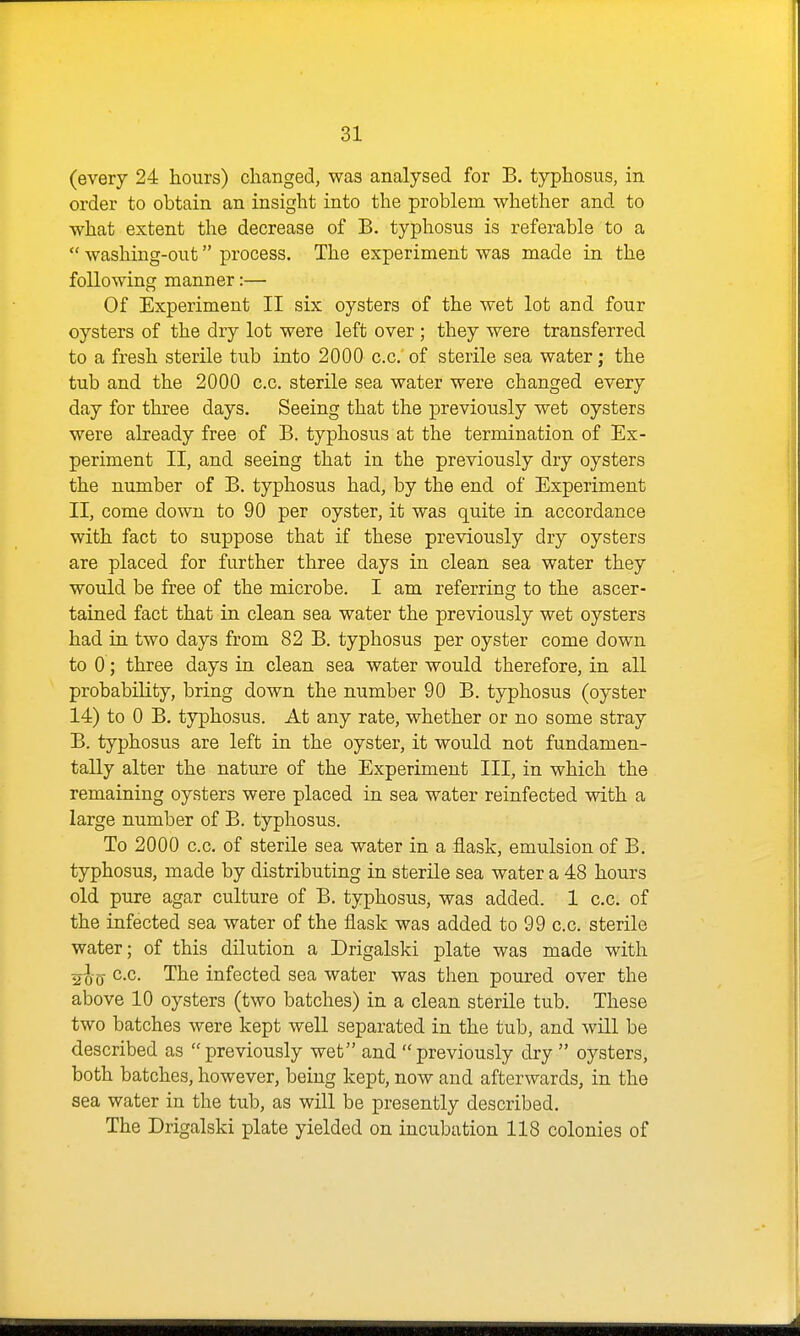 (every 24 hours) changed, was analysed for B. typhosus, in order to obtain an insight into the problem whether and to what extent the decrease of B. typhosus is referable to a  washing-out process. The experiment was made in the following manner:—■ Of Experiment II six oysters of the wet lot and four oysters of the dry lot were left over ; they were transferred to a fresh sterile tub into 2000 c.c. of sterile sea water; the tub and the 2000 c.c. sterile sea water were changed every day for three days. Seeing that the previously wet oysters were already free of B. typhosus at the termination of Ex- periment II, and seeing that in the previously dry oysters the number of B. typhosus had, by the end of Experiment II, come down to 90 per oyster, it was quite in accordance with fact to suppose that if these previously dry oysters are placed for further three days in clean sea water they would be free of the microbe. I am referring to the ascer- tained fact that in clean sea water the previously wet oysters had in two days from 82 B. typhosus per oyster come down to 0; three days in clean sea water would therefore, in all probability, bring down the number 90 B. typhosus (oyster 14) to 0 B. typhosus. At any rate, whether or no some stray B. typhosus are left in the oyster, it would not fundamen- tally alter the nature of the Experiment III, in which the remaining oysters were placed in sea water reinfected with a large number of B. typhosus. To 2000 c.c. of sterile sea water in a flask, emulsion of B. typhosus, made by distributing in sterile sea water a 48 hours old pure agar culture of B. typhosus, was added. 1 c.c. of the infected sea water of the flask was added to 99 c.c. sterile water; of this dilution a Drigalski plate was made with c.c. The infected sea water was then poured over the above 10 oysters (two batches) in a clean sterile tub. These two batches were kept well separated in the tub, and will be described as previously wet and previously dry  oysters, both batches, however, being kept, now and afterwards, in the sea water in the tub, as will be presently described. The Drigalski plate yielded on incubation 118 colonies of