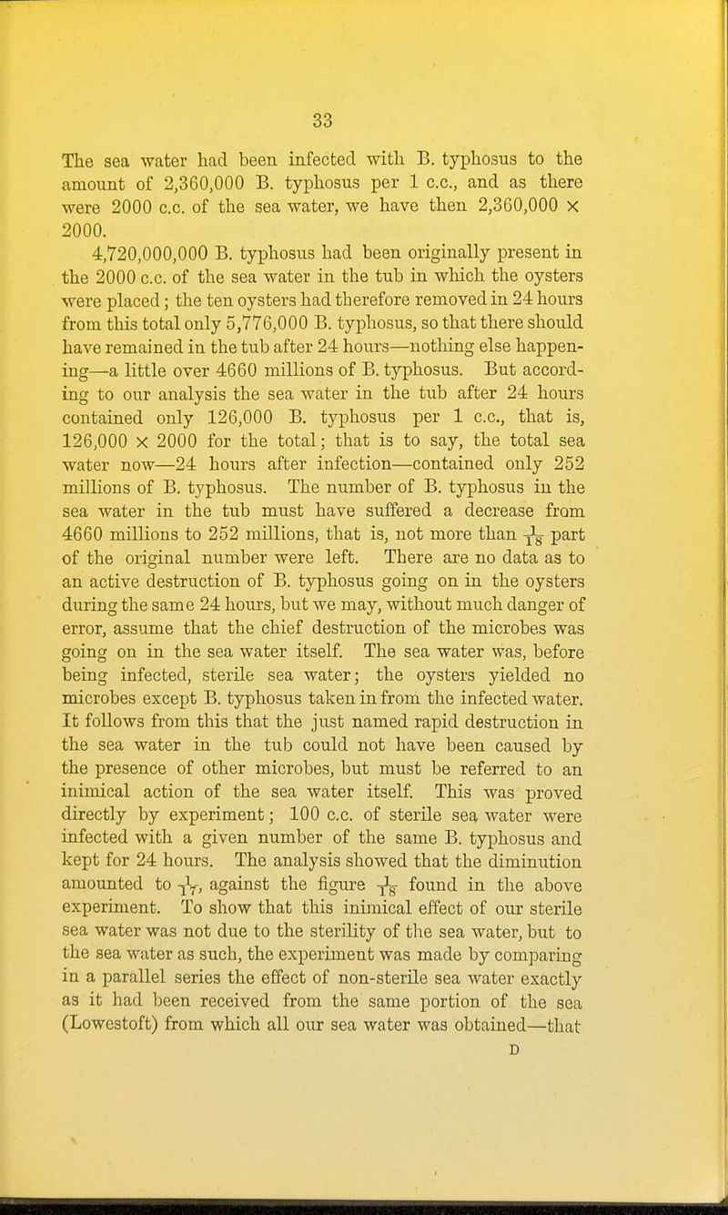 The sea water had been infected with B. typhosus to the amount of 2,360,000 B. typhosus per 1 c.c., and as there were 2000 c.c. of the sea water, we have then 2,360,000 X 2000. 4,720,000,000 B. typhosus had been originally present in the 2000 c.c. of the sea water in the tub in which the oysters were placed; the ten oysters had therefore removed in 24 hours from this total only 5,776,000 B. typhosus, so that there should have remained in the tub after 24 hours—nothing else happen- ing—a little over 4660 millions of B. typhosus. But accord- ing to our analysis the sea water in the tub after 24 hours contained only 126,000 B. typhosus per 1 c.c, that is, 126,000 X 2000 for the total; that is to say, the total sea water now—24 hours after infection—contained only 252 millions of B. typhosus. The number of B. typhosus in the sea water in the tub must have suffered a decrease from 4660 millions to 252 millions, that is, not more than ^ part of the original number were left. There are no data as to an active destruction of B. typhosus going on in the oysters during the same 24 hours, but we may, without much danger of error, assume that the chief destruction of the microbes was going on in the sea water itself. The sea water was, before being infected, sterile sea water; the oysters yielded no microbes except B. typhosus taken in from the infected water. It follows from this that the just named rapid destruction in the sea water in the tub could not have been caused by the presence of other microbes, but must be referred to an inimical action of the sea water itself. This was proved directly by experiment; 100 c.c. of sterile sea water were infected with a given number of the same B. typhosus and kept for 24 hours. The analysis showed that the diminution amounted to -^f, against the figure -^^ found in the above experiment. To show that this inimical effect of our sterile sea water was not due to the sterility of the sea water, but to the sea water as such, the experiment was made by comparing in a parallel series the effect of non-sterile sea water exactly as it had been received from the same portion of the sea (Lowestoft) from which all our sea water was obtained—that D