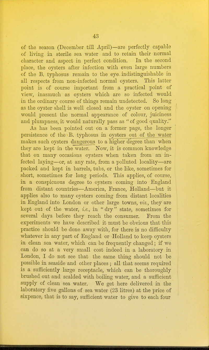 of the season (December till April)—are perfectly capable of livino' in sterile sea water and to retain their normal character and aspect in perfect condition. In the second place, the oysters after infection with even large numbers of the B. typhosus remain to the eye indistinguishable in all respects from non-infected normal oysters. This latter point is of course important from a practical point of view, inasmuch as oysters which are so infected would in the ordinary course of things remain undetected. So long as the oyster shell is well closed and the oyster on opening would present the normal appearance of colour, juiciness and plumpness, it would naturally pass as  of good quality. As has been pointed out on a former page, the longer persistence of the B. typhosus in oysters out of the water makes sach oysters dangerous to a higher degree than when they are kept in the water. Now, it is common knowledge that on many occasions oysters when taken from an in- fected laying—or, at any rate, from a polluted locality—are packed and kept in barrels, tubs, or the like, sometimes for short, sometimes for long periods. This applies, of course, in a conspicuous degree to oysters coming into England from distant countries—America, France, Holland—but it applies also to many oysters coming from distant localities in England into London or other large towns, viz., they are kept out of the water, i.e., in  dry state, sometimes for several days before they reach the consumer. From the experiments we have described it must be obvious that this practice should be done away with, for there is no difficulty whatever in any part of England or Holland to keep oysters in clean sea water, which can be frequently changed; if we can do so at a very small cost indeed in a laboratory in London, I do not see that the same thing should not be possible in seaside and other places ; all that seems required is a sufficiently large receptacle, which can be thoroughly brushed out and scalded with boiling water, and a sufficient supply of clean sea water. We get here delivered in the laboratory five gallons of sea water (23 litres) at the price of sixpence, that is to say, sufficient water to give to each four