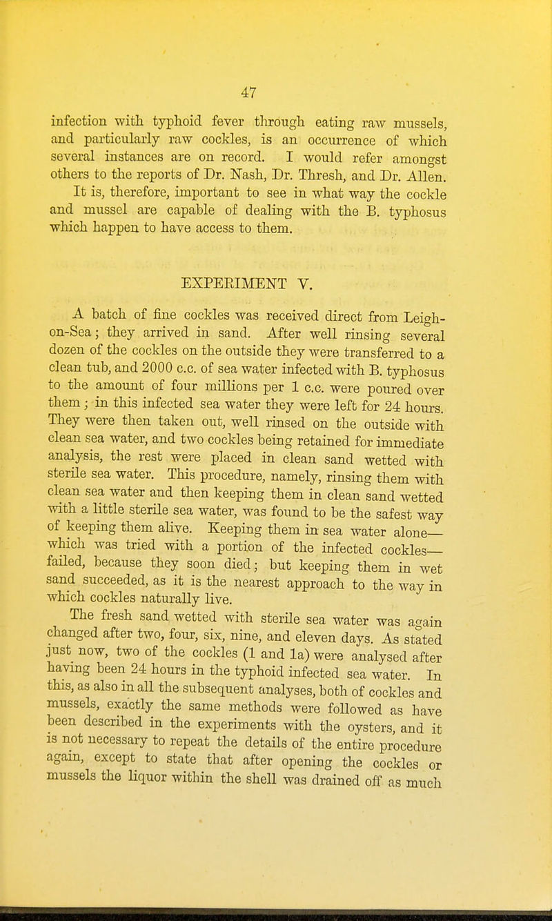 infection with typhoid fever through eating raw mussels, and particularly raw cockles, is an occurrence of which several instances are on record. I would refer amongst others to the reports of Dr. Nash, Dr. Thresh, and Dr. Allen. It is, therefore, important to see in what way the cockle and mussel are capable of dealing with the B. typhosus which happen to have access to them. EXPEEIMENT V. A batch of fine cockles was received direct from Leigh- on-Sea; they arrived in sand. After well rinsing several dozen of the cockles on the outside they were transferred to a clean tub, and 2000 c.c. of sea water infected with B. typhosus to the amount of four milHons per 1 c.c. were poured over them; in this infected sea water they were left for 24 hours. They were then taken out, well rinsed on the outside with clean sea water, and two cockles being retained for immediate analysis, the rest were placed in clean sand wetted with sterile sea water. This procedure, namely, rinsing them with clean sea water and then keeping them in clean sand wetted with a little sterile sea water, was found to be the safest way of keeping them alive. Keeping them in sea water alone— which was tried with a portion of the infected cockles- failed, because they soon died; but keeping them in wet sand succeeded, as it is the nearest approach to the way in which cockles naturally live. The fresh sand wetted with sterUe sea water was again changed after two, four, sLx, nine, and eleven days. As stated just now, two of the cockles (1 and la) were analysed after having been 24 hours in the typhoid infected sea water. In this, as also in all the subsequent analyses, both of cockles and mussels, exactly the same methods were followed as have been described in the experiments with the oysters, and it 13 not necessary to repeat the details of the entire procedure again, except to state that after opening the cockles or mussels the Uquor within the shell was drained of£ as much