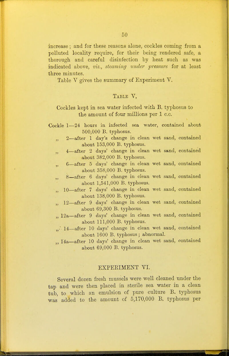 increase; and for these reasons alone, cockles coming from a polluted locality require, for their being rendered safe, a thorough and careful disinfection by heat such as was indicated above, viz., steaming under pressure for at least three minutes. Table V gives the summary of Experiment V. Table V. Cockles kept in sea water infected with B. typhosus to the amount of four millions per 1 c.c. Cockle 1—24 hours in infected sea water, contained about 500,000 B. typhosus. 2—after 1 day's change in clean wet sand, contained about 153,000 B. typhosus. 4—after 2 days' change in clean wet sand, contained about 382,000 B. typhosus. 6—after 5 days' change in clean wet sand, contained about 358,000 B. typhosus. J J 8—after 6 days' change in clean wet sand, contained about 1,541,000 B. typhosus. J J 10—after 7 days' change in clean wet sand, contained about 138,000 B. typhosus. 12—after 9 days' change in clean wet sand, contained about 69,300 B. typhosus. „ 12a—after 9 days' change in clean wet sand, contained about 111,000 B. typhosus. jj.'. 14 after 10 days' change in clean wet sand, contained about 1600 B. typhosus; abnormal. 1.4a—after 10 days' change in clean wet sand, contained about 69,000 B. typhosus. EXPEEIMENT VI. Several dozen fresh mussels were well cleaned under the tap and were then placed in sterile sea water in a clean tub, to which an emulsion of pure culture B. typhosus was added to the amount of 5,170,000 B. typhosus per