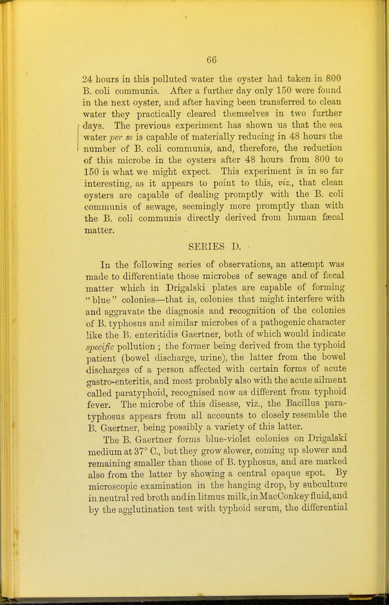 24 hours in this polluted water the oyster had taken in 800 B. coli communis. After a further day only 150 were found in the next oyster, and after having been transferred to clean water they practically cleared themselves in two further days. The previous experiment has shown us that the sea water iper se is capable of materially reducing in 48 hours the number of B. coli communis, and, therefore, the reduction of this microbe in the oysters after 48 hours from 800 to 150 is what we might expect. This experiment is in so far interesting, as it appears to point to this, viz., that clean oysters are capable of dealing promptly with the B. coli communis of sewage, seemingly more promptly than with the B. coli communis directly derived from human fsecal matter. SERIES D. In the following series of observations, an attempt was made to differentiate those microbes of sewage and of ftecal matter which in Drigalski plates are capable of forming  blue  colonies—that is, colonies that might interfere with and aggravate the diagnosis and recognition of the colonies of B. typhosus and similar microbes of a pathogenic character like the B. enteritidis Gaertner, both of which would indicate specific pollution ; the former being derived from the typhoid patient (bowel discharge, urine), the latter from the bowel discharges of a person affected with certain forms of acute gastro-enteritis, and most probably also with the acute ailment called paratyphoid, recognised now as different from typhoid fever. The microbe of this disease, viz., the Bacillus para- typhosus appears from all accounts to closely resemble the B. Gaertner, being possibly a variety of this latter. The B. Gaertner forms blue-violet colonies on Drigalski medium at 37° C, but they grow slower, coming up slower and remaining smaller than those of B. typhosus, and are marked also from the latter by showing a central opaque spot. By microscopic examination in the hanging drop, by subculture in neutral red broth andin litmus milk,inMacConkey fluid,and by the agglutination test with typhoid serum, the differential