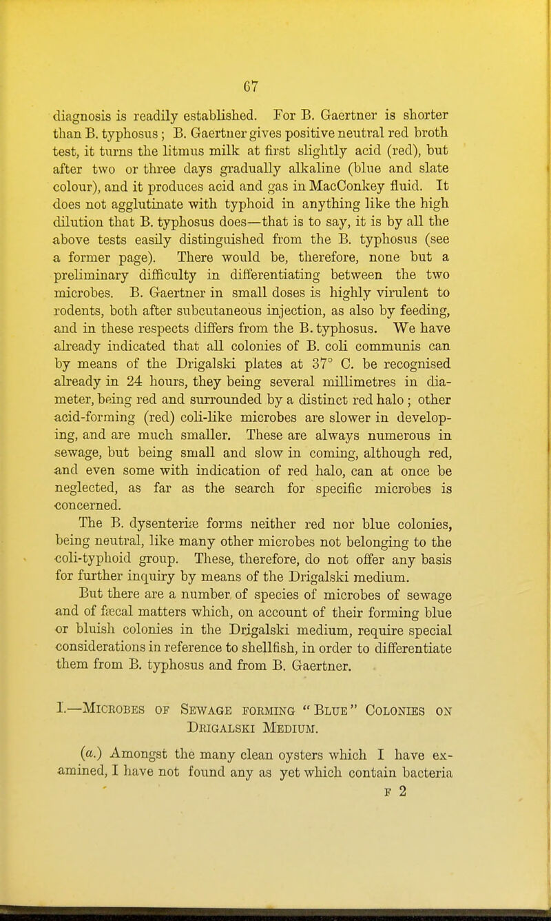 diagnosis is readily established. For B. Gaertner is shorter than B. typhosus; B. Gaertner gives positive neutral red broth test, it turns the litmus milk at first slightly acid (red), but after two or three days gradually alkaline (blue and slate colour), and it produces acid and gas in MacConkey fluid. It does not agglutinate with typhoid in anything like the high dilution that B. typhosus does—that is to say, it is by all the above tests easily distinguished from the B. typhosus (see a former page). There would be, therefore, none but a preliminary difficulty in differentiating between the two microbes. B. Gaertner in small doses is highly virulent to rodents, both after subcutaneous injection, as also by feeding, and in these respects differs from the B. typhosus. We have ali'eady indicated that all colonies of B. coli communis can by means of the Drigalski plates at 37° C. be recognised already in 24 hours, they being several millimetres in dia- meter, being red and surrounded by a distinct red halo ; other acid-forming (red) coli-like microbes are slower in develop- ing, and are much smaller. These are always numerous in sewage, but being small and slow in coming, although red, and even some with indication of red halo, can at once be neglected, as far as the search for specific microbes is concerned. The B. dysenteric forms neither red nor blue colonies, being neutral, like many other microbes not belonging to the coli-typhoid group. These, therefore, do not offer any basis for further inquiry by means of the Drigalski medium. But there are a number of species of microbes of sewage and of fpecal matters which, on account of their forming blue or bluish colonies in the Drigalski medium, require special considerations in reference to shellfish, in order to differentiate them from B. typhosus and from B. Gaertner. I.—Microbes of Sewage forming Blue Colonies on Drigalski Medium. {a.) Amongst the many clean oysters which I have ex- amined, I have not found any as yet which contain bacteria F 2