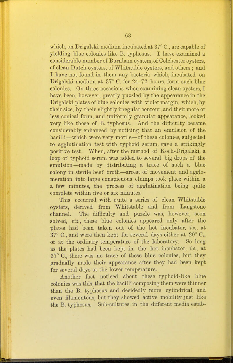 which, on Drigalski medium incubated at 37° C, are capable of yielding blue colonies like B. typhosus. I have examined a considerable number of Burnham oysters, of Colchester oysters, of clean Dutch oysters, of Whitstable oysters, and others ; and I have not found in them any bacteria which, incubated on Drigalski medium at 37° C. for 24-72 hours, form such blue colonies. On three occasions when examining clean oysters, I have been, however, greatly puzzled by the appearance in the Drigalski plates of blue colonies with violet margin, which, by their size, by their slightly irregular contom', and their more or less conical form, and uniformly granular appearance, looked very like those of B. typhosus. And the difficulty became considerably enhanced by noticing that an emulsion of the bacilli—which were very motile—of these colonies, subjected to agglutination test with typhoid serum, gave a strikingly positive test. When, after the method of Koch-Drigalski, a loop of typhoid serum was added to several big drops of the emulsion—made by distributing a trace of such a blue colony in sterile beef broth—arrest of movement and agglo- meration into large conspicuous clumps took place within a a few minutes, the process of agglutination being quite complete within five or six minutes. This occurred with quite a series of clean Whitstable oysters, derived from Whitstable and from Langstone channel. The difficulty and puzzle was, however, soon solved, viz., these blue colonies appeared only after the plates had been taken out of the hot incubator, i.e., at 37° C, and were then kept for several days either at 20° C, or at the ordinary temperature of the laboratory. So long as the plates had been kept in the hot incubator, i.e., at 37° C, there was no trace of these blue colonies, but they gradually made their appearance after they had been kept for several days at the lower temperature. Another fact noticed about these typhoid-like blue colonies was this, that the bacilli composing them were thinner than the B. typhosus and decidedly more cylindrical, and even filamentous, but they showed active mobility just like the B. typhosus. Sub-cultures in the different media estab-
