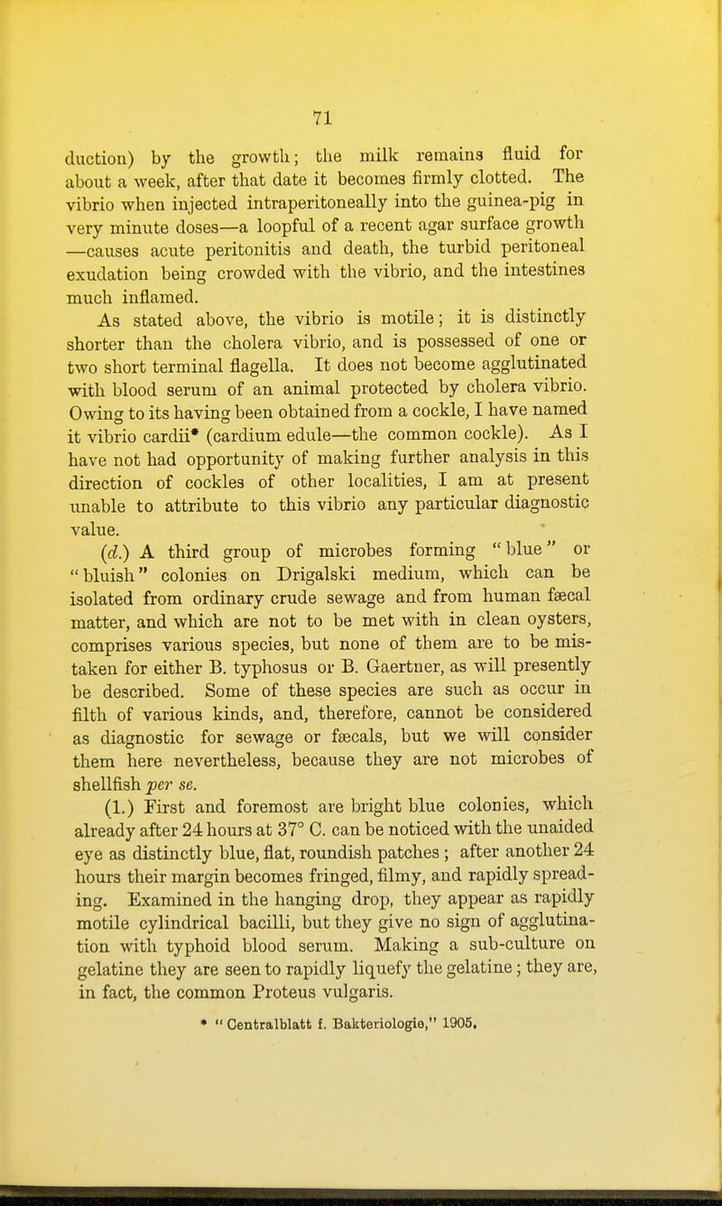 duction) by the growth; the milk remains fluid for about a week, after that date it becomes firmly clotted. The vibrio when injected intraperitoneally into the guinea-pig in very minute doses—a loopful of a recent agar surface growth —causes acute peritonitis and death, the turbid peritoneal exudation being crowded with the vibrio, and the intestines much inflamed. As stated above, the vibrio is motile; it is distinctly shorter than the cholera vibrio, and is possessed of one or two short terminal flagella. It does not become agglutinated with blood serum of an animal protected by cholera vibrio. Owing to its having been obtained from a cockle, I have named it vibrio cardii* (cardium edule—the common cockle). As I have not had opportunity of making further analysis in this direction of cockles of other localities, I am at present unable to attribute to this vibrio any particular diagnostic value. (d.) A third group of microbes forming blue or bluish colonies on Drigalski medium, which can be isolated from ordinary crude sewage and from human faecal matter, and which are not to be met with in clean oysters, comprises various species, but none of them are to be mis- taken for either B. typhosus or B. Gaertner, as will presently be described. Some of these species are such as occur in filth of various kinds, and, therefore, cannot be considered as diagnostic for sewage or fsecals, but we will consider them here nevertheless, because they are not microbes of shellfish per se. (1.) First and foremost are bright blue colonies, which already after 24 hours at 37° C. can be noticed with the unaided eye as distinctly blue, flat, roundish patches; after another 24 hours their margin becomes fringed, filmy, and rapidly spread- ing. Examined in the hanging drop, they appear as rapidly motile cylindrical bacilli, but they give no sign of agglutina- tion with typhoid blood serum. Making a sub-culture on gelatine they are seen to rapidly liquefy the gelatine; they are, in fact, the common Proteus vulgaris. ♦  Cenfcralblatt f. Bakteriologie, 1905.