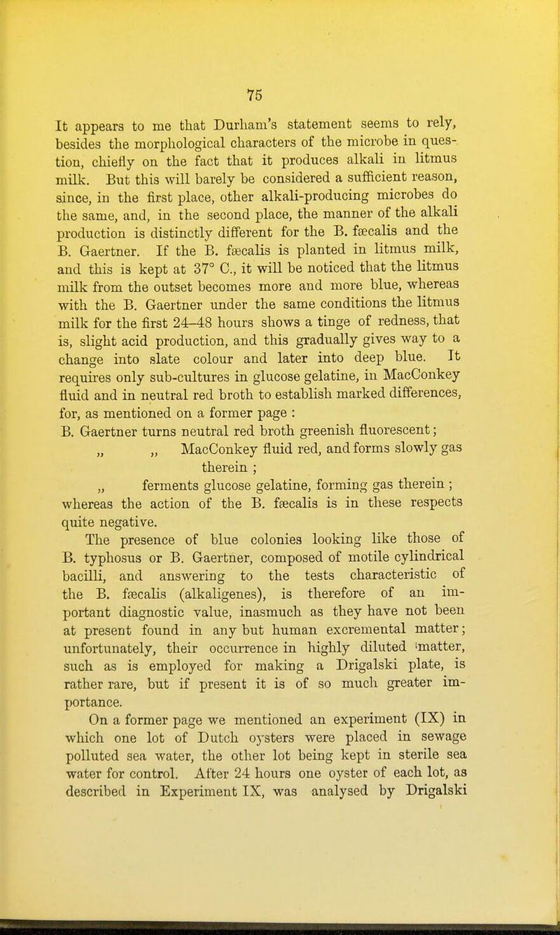 It appears to me that Durham's statement seems to rely, besides the morphological characters of the microbe in ques- tion, chiefly on the fact that it produces alkali in litmus milk. But this will barely be considered a sufficient reason, since, in the first place, other alkali-producing microbes do the same, and, in the second place, the manner of the alkali production is distinctly different for the B. fsecalis and the B. Gaertner. If the B. fsecalis is planted in litmus milk, and this is kept at 37° C, it will be noticed that the litmus milk from the outset becomes more and more blue, whereas with the B. Gaertner under the same conditions the litmus milk for the first 24-48 hours shows a tinge of redness, that is, slight acid production, and this gradually gives way to a change into slate colour and later into deep blue. It requires only sub-cultures in glucose gelatiue, in MacConkey fl[uid and in neutral red broth to establish marked differences, for, as mentioned on a former page : B. Gaertner turns neutral red broth greenish fluorescent; „ „ MacConkey fluid red, and forms slowly gas therein ; „ ferments glucose gelatine, forming gas therein ; whereas the action of the B. fsecalis is in these respects quite negative. The presence of blue colonies looking like those of B. typhosus or B. Gaertner, composed of motile cylindrical bacilli, and answering to the tests characteristic of the B. feecalis (alkaligenes), is therefore of an im- portant diagnostic value, inasmuch as they have not been at present found in any but human excremental matter; unfortunately, their occurrence in highly diluted 'matter, such as is employed for making a Drigalski plate, is rather rare, but if present it is of so much greater im- portance. On a former page we mentioned an experiment (IX) in which one lot of Dutch oysters were placed in sewage polluted sea water, the other lot being kept in sterile sea water for control. After 24 hours one oyster of each lot, as described in Experiment IX, was analysed by Drigalski