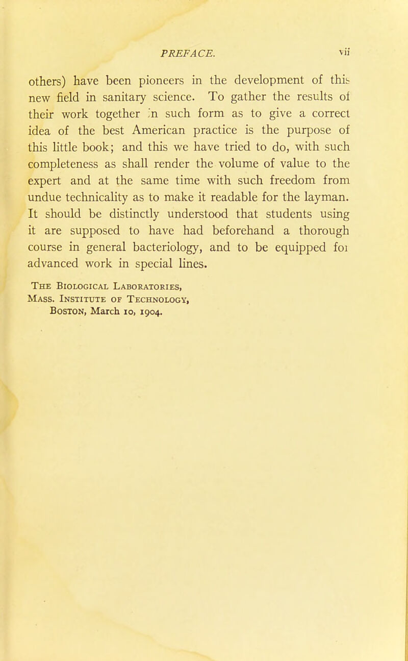 Others) have been pioneers in the development of this new field in sanitary science. To gather the results of their work together .'n such form as to give a correct idea of the best American practice is the purpose of this little book; and this we have tried to do, with such completeness as shaU render the volume of value to the expert and at the same time with such freedom from undue technicality as to make it readable for the layman. It should be distinctly understood that students using it are supposed to have had beforehand a thorough course in general bacteriology, and to be equipped foi advanced work in special lines. The Biological Laboratories, Mass. Institute of Technology, Boston, March lo, 1904.