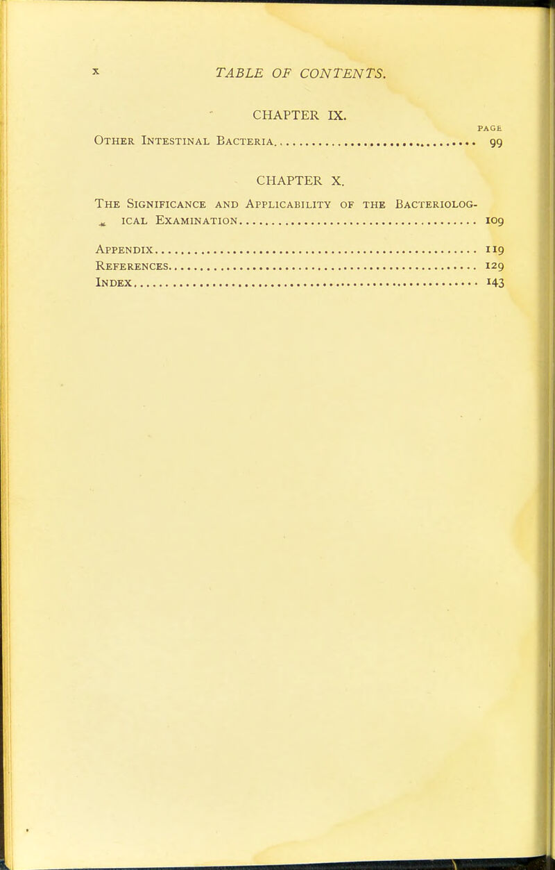 CHAPTER IX. PAGE Other Intestinal Bacteria 99 CHAPTER X. The Significance and Applicability of the Bacteriolog- iCAL Examination 109 Appendix 119 References 129 Index 143