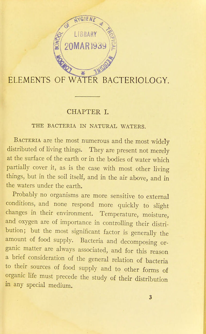 CHAPTER I. THE BACTERIA IN NATURAL WATERS. Bacteria are the most numerous and the most widely distributed of living things. They are present not merely at the surface of the earth or in the bodies of water which partially cover it, as is the case with most other living things, but in the soil itself, and in the air above, and in the waters under the earth. Probably no organisms are more sensitive to external conditions, and none respond more quickly to slight changes in their environment. Temperature, moisture, and oxygen are of importance in controlling their distri- bution; but the most significant factor is generally the amount of food supply. Bacteria and decomposing or- ganic matter are always associated, and for this reason a brief consideration of the general relation of bacteria to their sources of food supply and to other forms of organic life must precede the study of their distribution in any special medium.