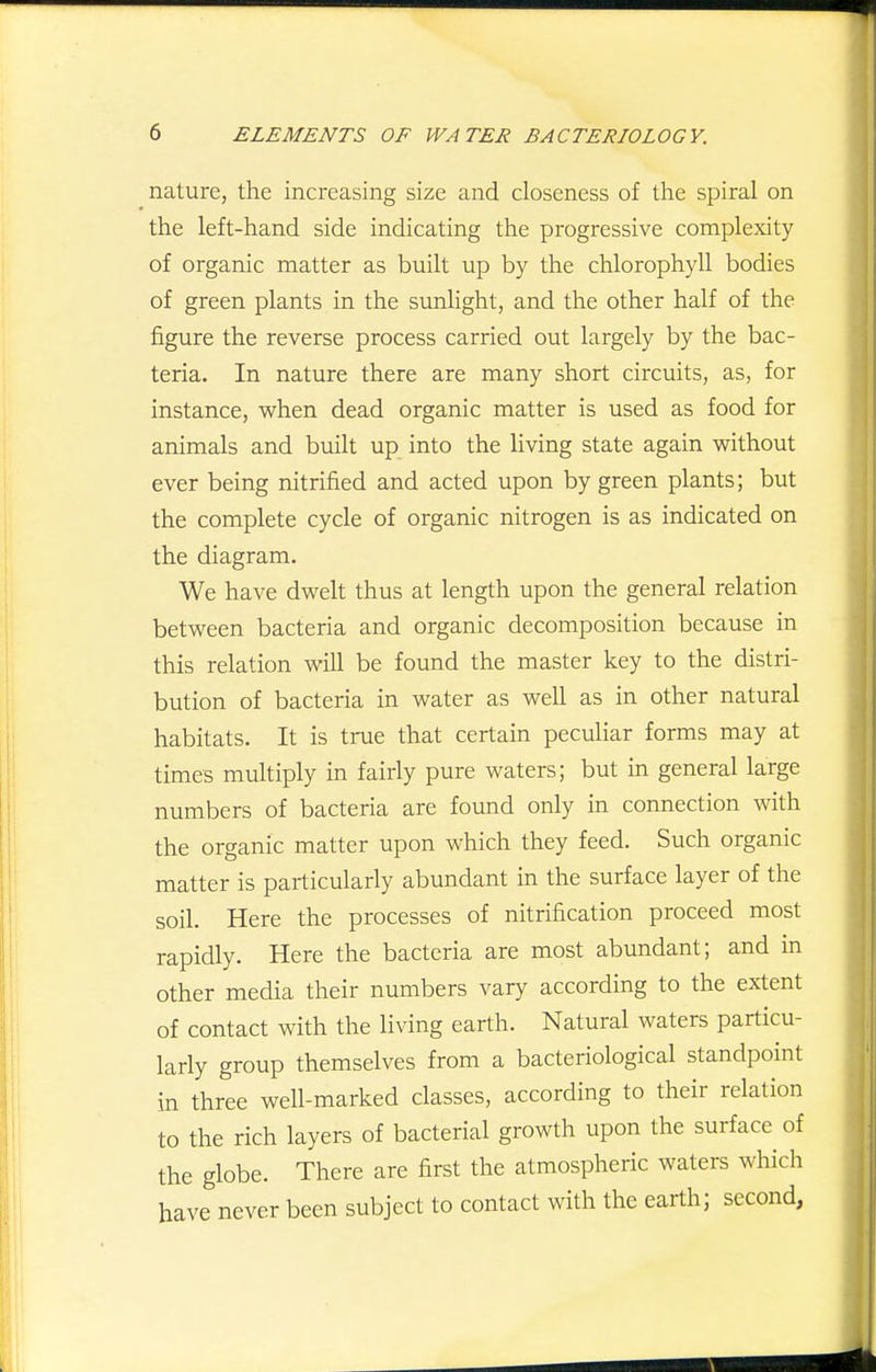 nature, the increasing size and closeness of the spiral on the left-hand side indicating the progressive complexity of organic matter as built up by the chlorophyll bodies of green plants in the sunlight, and the other half of the figure the reverse process carried out largely by the bac- teria. In nature there are many short circuits, as, for instance, when dead organic matter is used as food for animals and built up into the living state again without ever being nitrified and acted upon by green plants; but the complete cycle of organic nitrogen is as indicated on the diagram. We have dwelt thus at length upon the general relation between bacteria and organic decomposition because in this relation will be found the master key to the distri- bution of bacteria in water as well as in other natural habitats. It is true that certain peculiar forms may at times multiply in fairly pure waters; but in general large numbers of bacteria are found only in connection with the organic matter upon which they feed. Such organic matter is particularly abundant in the surface layer of the soil. Here the processes of nitrification proceed most rapidly. Here the bacteria are most abundant; and in other media their numbers vary according to the extent of contact with the living earth. Natural waters particu- larly group themselves from a bacteriological standpoint in three well-marked classes, according to their relation to the rich layers of bacterial growth upon the surface of the globe. There are first the atmospheric waters which have never been subject to contact with the earth; second,