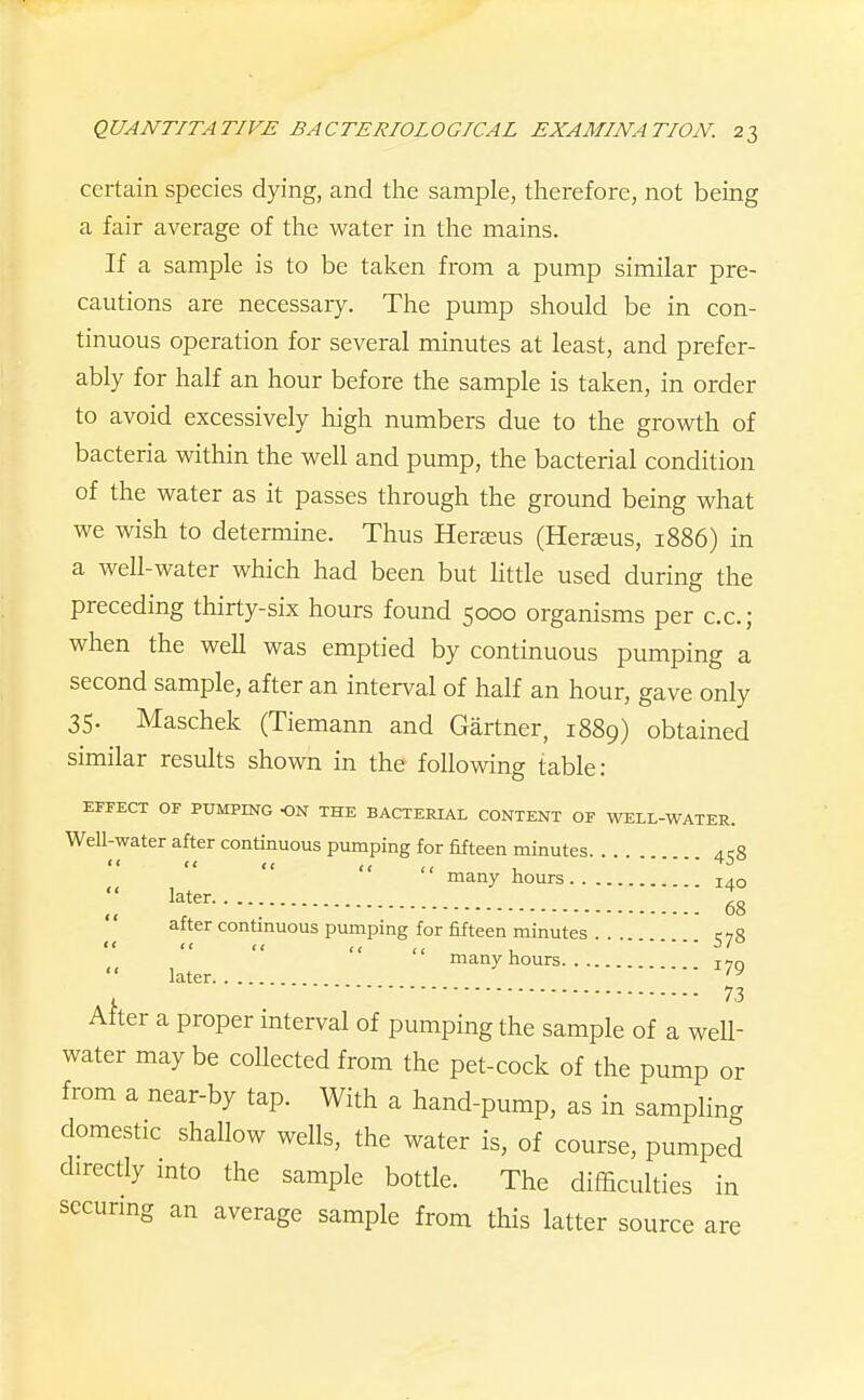 certain species dying, and the sample, therefore, not being a fair average of the water in the mains. If a sample is to be taken from a pump similar pre- cautions are necessary. The pump should be in con- tinuous operation for several minutes at least, and prefer- ably for half an hour before the sample is taken, in order to avoid excessively high numbers due to the growth of bacteria within the well and pump, the bacterial condition of the water as it passes through the ground being what we wish to determine. Thus Herasus (Herajus, 1886) in a well-water which had been but little used during the preceding thirty-six hours found 5000 organisms per cc; when the well was emptied by continuous pumping a second sample, after an interval of half an hour, gave only 35- Maschek (Tiemann and Gartner, 1889) obtained similar results shown in the following table: EFFECT OF PUMPmc ON THE BACTERIAL CONTENT OF WELL-WATER. WeU-water after continuous pumping for fifteen minutes. . . ^rS   << << , many hours 140 ^^t^^ '. 68 after contmuous pumping for fifteen minutes ... c,S  << << , many hours i^n later , 73 After a proper interval of pumping the sample of a well- water may be collected from the pet-cock of the pump or from a near-by tap. With a hand-pump, as in sampling domestic shallow wells, the water is, of course, pumped directly into the sample bottle. The difficulties in secunng an average sample from this latter source are