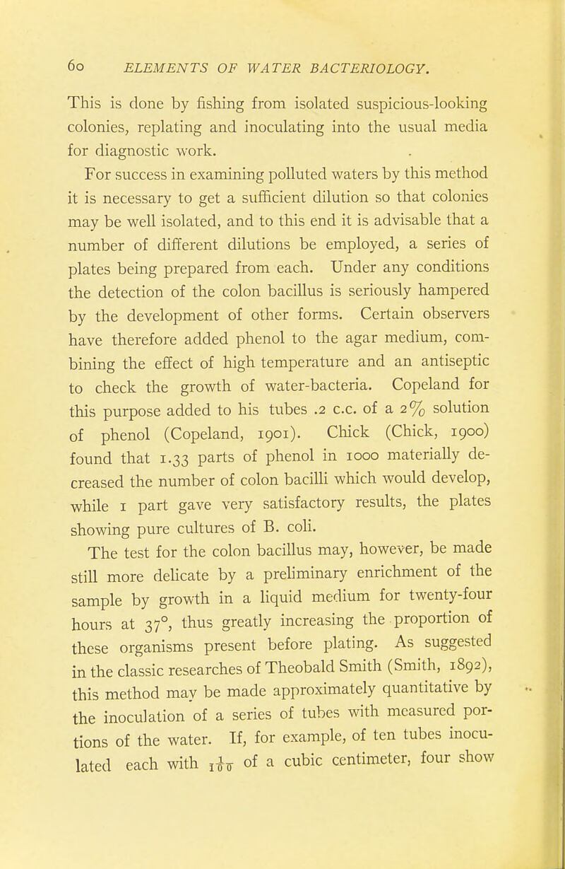 This is clone by fishing from isolated suspicious-looking colonies, replating and inoculating into the usual media for diagnostic work. For success in examining polluted waters by this method it is necessary to get a sufficient dilution so that colonies may be well isolated, and to this end it is advisable that a number of different dilutions be employed, a series of plates being prepared from each. Under any conditions the detection of the colon bacillus is seriously hampered by the development of other forms. Certain observers have therefore added phenol to the agar medium, com- bining the effect of high temperature and an antiseptic to check the growth of water-bacteria. Copeland for this purpose added to his tubes .2 c.c. of a 2% solution of phenol (Copeland, 1901). Chick (Chick, 1900) found that 1.33 parts of phenol in 1000 materially de- creased the number of colon baciUi which would develop, while I part gave very satisfactory results, the plates showing pure cultures of B. coli. The test for the colon bacillus may, however, be made still more dehcate by a prehminary enrichment of the sample by growth in a liquid medium for twenty-four hours at 37°, thus greatly increasing the ■ proportion of these organisms present before plating. As suggested in the classic researches of Theobald Smith (Smith, 1892), this method may be made approximately quantitative by the inoculation of a series of tubes with measured por- tions of the water. If, for example, of ten tubes inocu- lated each with of a cubic centimeter, four show