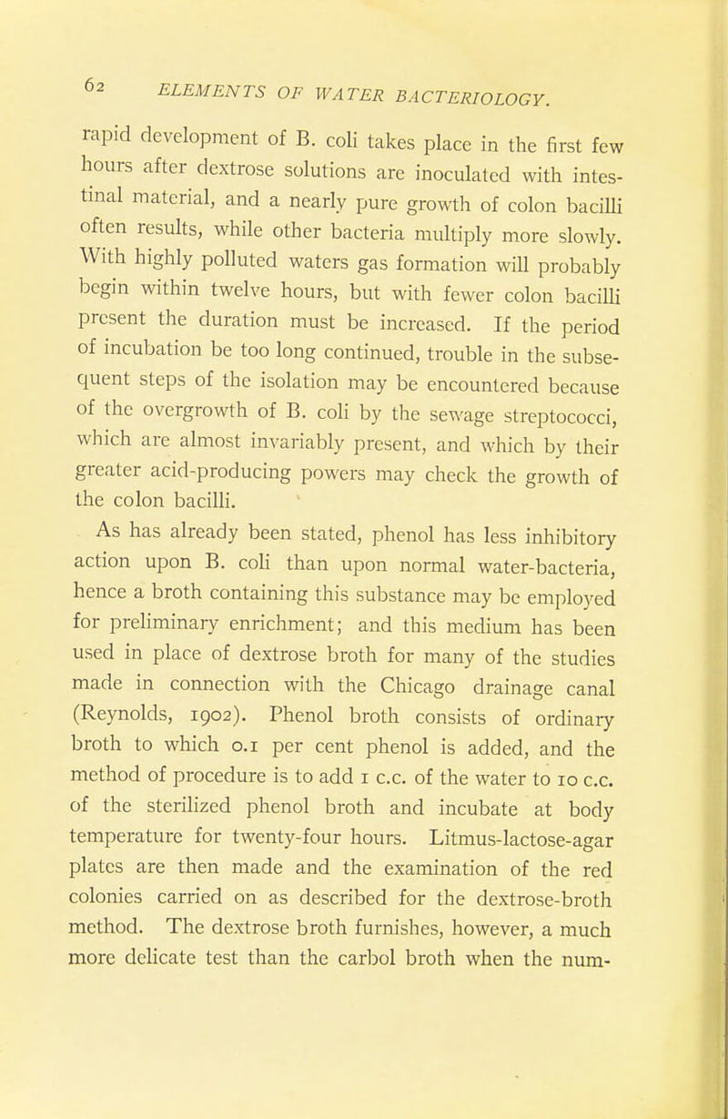 rapid development of B. coli takes place in the first few hours after dextrose solutions are inoculated with intes- tinal material, and a nearly pure gro^\th of colon baciUi often results, while other bacteria multiply more slowly. With highly polluted waters gas formation wiU probably begin within twelve hours, but with fewer colon bacilli present the duration must be increased. If the period of incubation be too long continued, trouble in the subse- quent steps of the isolation may be encountered because of the overgrowth of B. coli by the sewage streptococci, which are almost invariably present, and which by their greater acid-producing powers may check the growth of the colon bacilli. As has already been stated, phenol has less inhibitory action upon B. coh than upon normal water-bacteria, hence a broth containing this substance may be emplo3^ed for preHminary enrichment; and this medium has been used in place of dextrose broth for many of the studies made in connection with the Chicago drainage canal (Reynolds, 1902). Phenol broth consists of ordinary broth to which o.i per cent phenol is added, and the method of procedure is to add i c.c. of the water to 10 c.c. of the sterihzed phenol broth and incubate at body temperature for twenty-four hours. Litmus-lactose-agar plates are then made and the examination of the red colonies carried on as described for the dextrose-broth method. The dextrose broth furnishes, however, a much more delicate test than the carljol broth when the num-