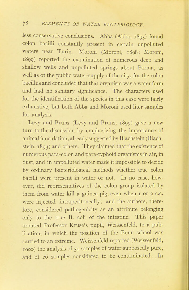 less conservative conclusions. Abba (Abba, 1895) found colon bacilli constantly present in certain unpolluted waters near Turin. Moroni (Moroni, 1898; Moroni, 1899) reported the examination of numerous deep and shallow wells and unpolluted springs about Parma, as well as of the public water-supply of the city, for the colon bacillus and concluded that that organism was a water form and had no sanitary significance. The characters used for the identification of the species in this case were fairly exhaustive, but both Abba and Moroni used liter samples for analysis. Levy and Bruns (Levy and Bruns, 1899) gave a new turn to the discussion by emphasizing the importance of animal inoculation, already suggested by Blachstein (Blach- stein, 1893) and others. They claimed that the existence of numerous para-colon and para-typhoid organisms in air, in dust, and in unpolluted water made it impossible to decide by ordinary bacteriological methods whether true colon bacilli were present in water or not. In no case, how- ever, did representatives of the colon group isolated by them from water kill a guinea-pig, even when i or 2 c.c. were injected intraperitoneally; and the authors, there- fore, considered pathogenicity as an attribute belonging only to the true B. coU of the intestine. This paper aroused Professor Kruse's pupil, Weissenfeld, to a pub- lication, in which the position of the Bonn school was carried to an extreme. Weissenfeld reported (Weissenfeld, 1900) the analysis of 30 samples of water supposedly pure, and of 26 samples considered to be contaminated. In