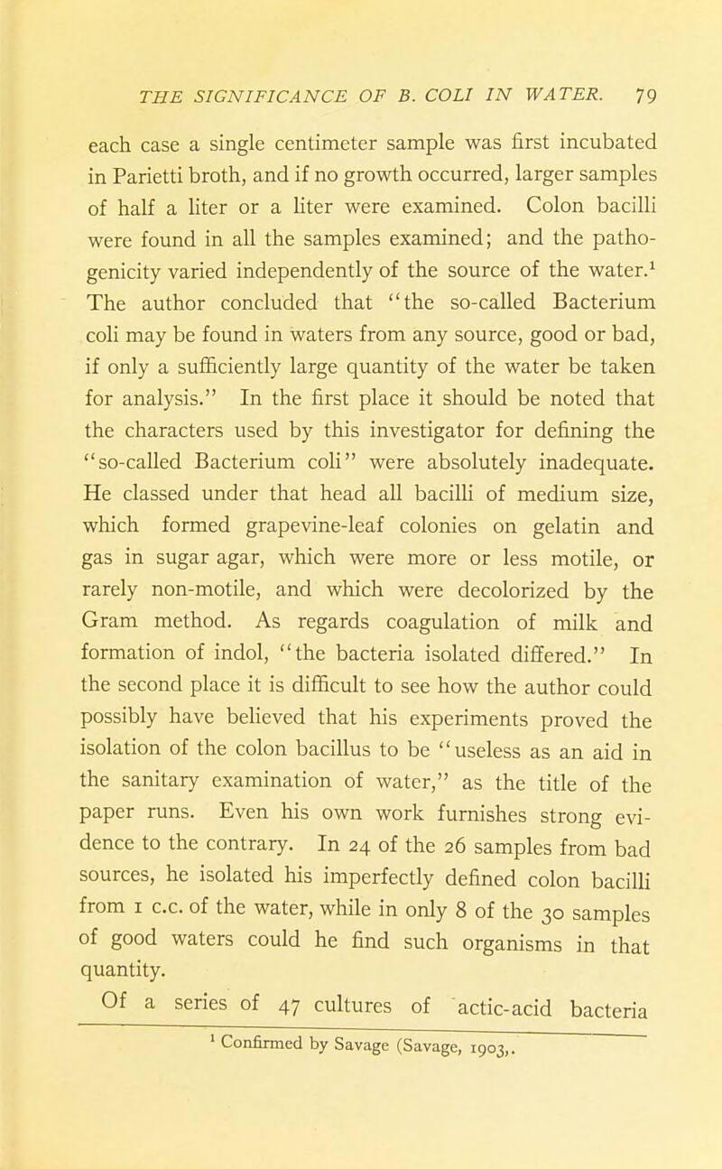 each case a single centimeter sample was first incubated in Parietti broth, and if no growth occurred, larger samples of half a hter or a liter were examined. Colon bacilli were found in all the samples examined; and the patho- genicity varied independently of the source of the water.^ The author concluded that the so-called Bacterium coli may be found in waters from any source, good or bad, if only a sufficiently large quantity of the water be taken for analysis. In the first place it should be noted that the characters used by this investigator for defining the so-called Bacterium coli were absolutely inadequate. He classed under that head all bacilli of medium size, which formed grapevine-leaf colonies on gelatin and gas in sugar agar, which were more or less motile, or rarely non-motile, and which were decolorized by the Gram method. As regards coagulation of milk and formation of indol, the bacteria isolated differed. In the second place it is difficult to see how the author could possibly have beheved that his experiments proved the isolation of the colon bacillus to be useless as an aid in the sanitary examination of water, as the title of the paper runs. Even his own work furnishes strong evi- dence to the contrary. In 24 of the 26 samples from bad sources, he isolated his imperfectly defined colon bacilH from I c.c. of the water, while in only 8 of the 30 samples of good waters could he find such organisms in that quantity. Of a series of 47 cultures of actic-acid bacteria ' Confirmed by Savage (Savage, 1903,.