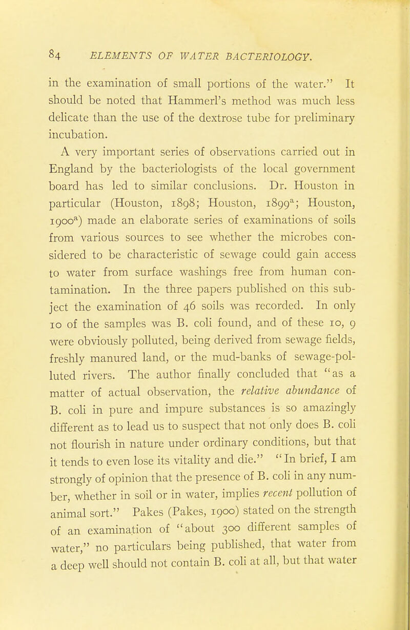 in the examination of small portions of the water. It should be noted that Hammerl's method was much less delicate than the use of the dextrose tube for preliminary incubation. A very important series of observations carried out in England by the bacteriologists of the local government board has led to similar conclusions. Dr. Houston in particular (Houston, i8g8; Houston, 1899^; Houston, igoo^) made an elaborate series of examinations of soils from various sources to see whether the microbes con- sidered to be characteristic of sewage could gain access to water from surface washings free from human con- tamination. In the three papers pubhshed on this sub- ject the examination of 46 soils was recorded. In only 10 of the samples was B. coli found, and of these 10, 9 were obviously polluted, being derived from sewage fields, freshly manured land, or the mud-banks of sewage-pol- luted rivers. The author finally concluded that as a matter of actual observation, the relative abundance of B. coh in pure and impure substances is so amazingly different as to lead us to suspect that not only does B. coli not flourish in nature under ordinary conditions, but that it tends to even lose its vitahty and die.  In brief, I am strongly of opinion that the presence of B. coH in any num- ber, whether in soil or in water, impHes recent pollution of animal sort. Pakes (Pakes, 1900) stated on the strength of an examination of about 300 different samples of water, no particulars being pubhshed, that water from a deep weU should not contain B. coli at all, but that water