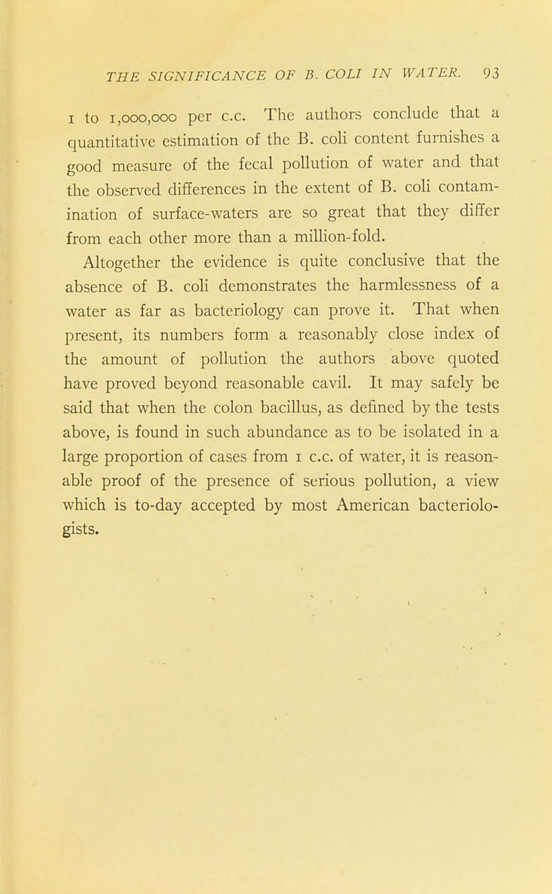 I to 1,000,000 per c.c. The authors conclude that a quantitative estimation of the B. coli content furnishes a good measure of the fecal pollution of water and that the observed differences in the extent of B. coli contam- ination of surface-waters are so great that they differ from each other more than a million-fold. Altogether the evidence is quite conclusive that the absence of B. coh demonstrates the harmlessness of a water as far as bacteriology can prove it. That when present, its numbers form a reasonably close index of the amount of pollution the authors above quoted have proved beyond reasonable cavil. It may safely be said that when the colon bacillus, as defined by the tests above, is found in such abundance as to be isolated in a large proportion of cases from i c.c. of water, it is reason- able proof of the presence of serious pollution, a view which is to-day accepted by most American bacteriolo- gists.