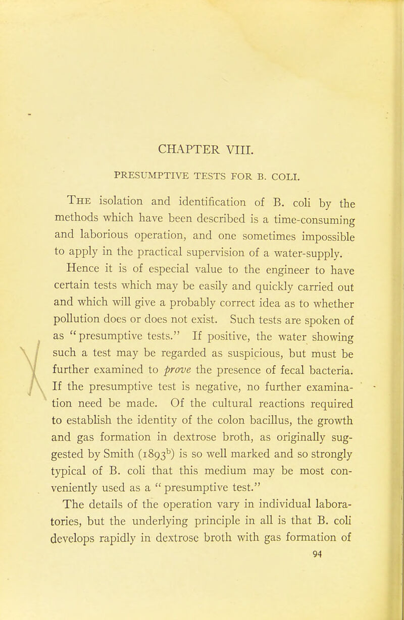 PRESUMPTIVE TESTS FOR B. COLI. The isolation and identification of B, coli by the methods which have been described is a time-consuming and laborious operation, and one sometimes impossible to apply in the practical supervision of a water-supply. Hence it is of especial value to the engineer to have certain tests which may be easily and quicldy carried out and which will give a probably correct idea as to whether pollution does or does not exist. Such tests are spoken of as presumptive tests. If positive, the water showing such a test may be regarded as suspicious, but must be further examined to prove the presence of fecal bacteria. If the presumptive test is negative, no further examina- tion need be made. Of the cultural reactions required to establish the identity of the colon bacillus, the growth and gas formation in dextrose broth, as originally sug- gested by Smith (1893^) is so well marked and so strongly typical of B. coH that this medium may be most con- veniently used as a  presumptive test. The details of the operation vary in individual labora- tories, but the underlying principle in all is that B. coli develops rapidly in dextrose broth v^dth gas formation of