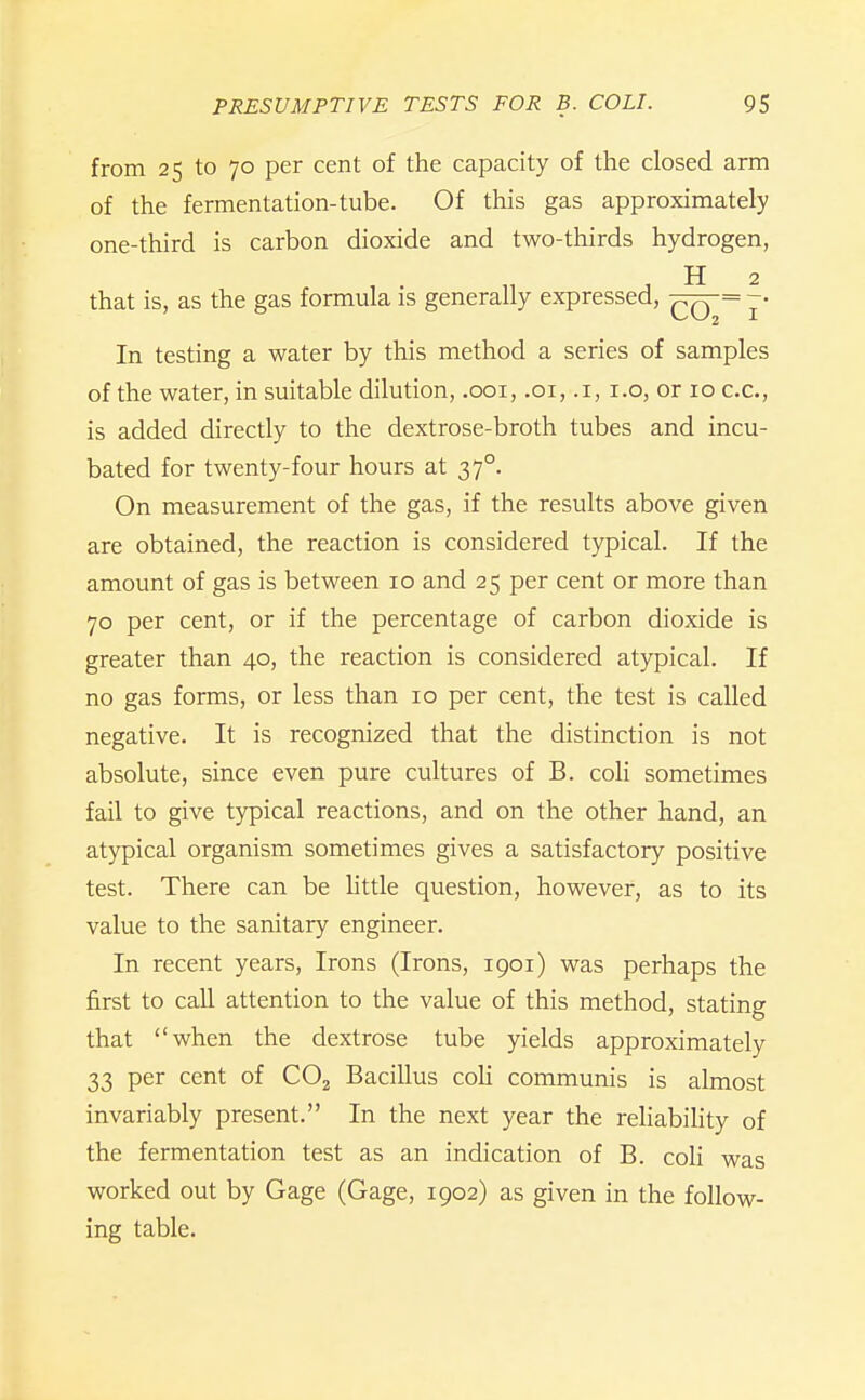 from 25 to 70 per cent of the capacity of the closed arm of the fermentation-tube. Of this gas approximately one-third is carbon dioxide and two-thirds hydrogen, . H 2 that is, as the gas formula is generally expressed, -qq= ~- In testing a water by this method a series of samples of the water, in suitable dilution, .001, .01, .1, i.o, or 10 c.c, is added directly to the dextrose-broth tubes and incu- bated for twenty-four hours at 37°. On measurement of the gas, if the results above given are obtained, the reaction is considered typical. If the amount of gas is between 10 and 25 per cent or more than 70 per cent, or if the percentage of carbon dioxide is greater than 40, the reaction is considered atypical. If no gas forms, or less than 10 per cent, the test is called negative. It is recognized that the distinction is not absolute, since even pure cultures of B. coli sometimes fail to give typical reactions, and on the other hand, an atypical organism sometimes gives a satisfactory positive test. There can be little question, however, as to its value to the sanitary engineer. In recent years, Irons (Irons, 1901) was perhaps the first to call attention to the value of this method, stating that when the dextrose tube yields approximately 33 per cent of CO2 Bacillus coH communis is almost invariably present. In the next year the reliabiHty of the fermentation test as an indication of B. coli was worked out by Gage (Gage, 1902) as given in the follow- ing table.