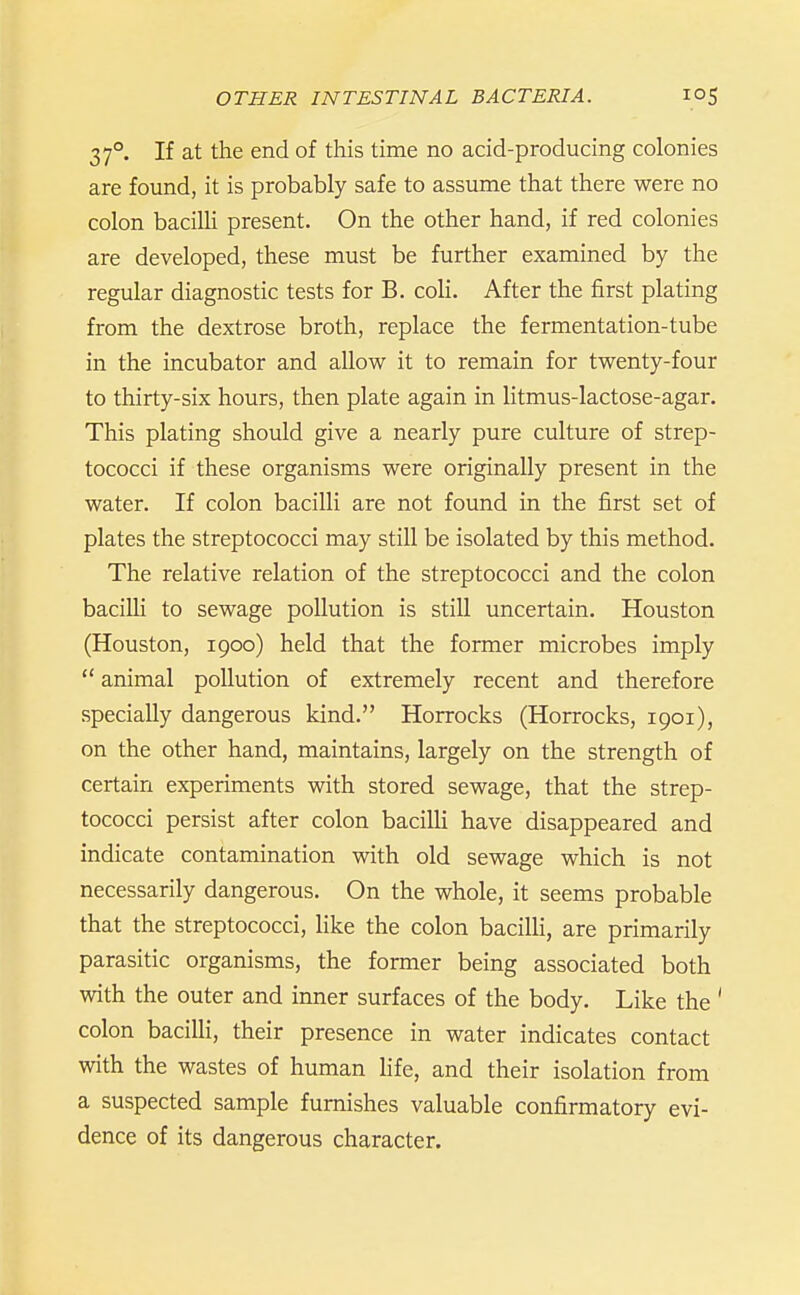 37°, If at the end of this time no acid-producing colonies are found, it is probably safe to assume that there were no colon bacilli present. On the other hand, if red colonies are developed, these must be further examined by the regular diagnostic tests for B. coH. After the first plating from the dextrose broth, replace the fermentation-tube in the incubator and allow it to remain for twenty-four to thirty-six hours, then plate again in litmus-lactose-agar. This plating should give a nearly pure culture of strep- tococci if these organisms were originally present in the water. If colon bacilli are not found in the first set of plates the streptococci may still be isolated by this method. The relative relation of the streptococci and the colon bacilU to sewage pollution is still uncertain. Houston (Houston, 1900) held that the former microbes imply  animal pollution of extremely recent and therefore specially dangerous kind. Horrocks (Horrocks, 1901), on the other hand, maintains, largely on the strength of certain experiments with stored sewage, that the strep- tococci persist after colon bacilU have disappeared and indicate contamination with old sewage which is not necessarily dangerous. On the whole, it seems probable that the streptococci, like the colon bacilli, are primarily parasitic organisms, the former being associated both with the outer and inner surfaces of the body. Like the ' colon bacilli, their presence in water indicates contact with the wastes of human Hfe, and their isolation from a suspected sample furnishes valuable confirmatory evi- dence of its dangerous character.