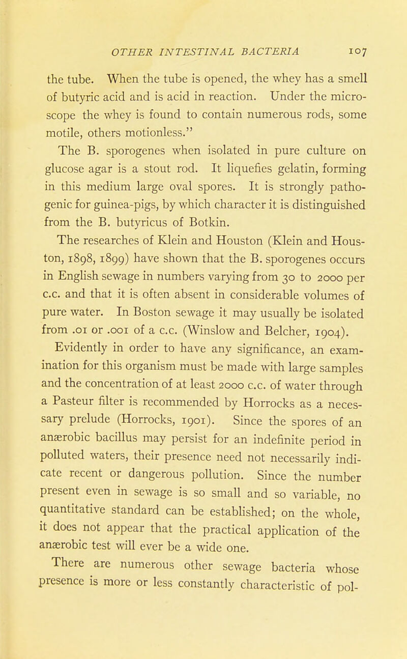 the tube. When the tube is opened, the whey has a smell of butyric acid and is acid in reaction. Under the micro- scope the whey is found to contain numerous rods, some motile, others motionless. The B. sporogenes when isolated in pure culture on glucose agar is a stout rod. It liquefies gelatin, forming in this medium large oval spores. It is strongly patho- genic for guinea-pigs, by which character it is distinguished from the B. butyricus of Botkin. The researches of Klein and Houston (Klein and Hous- ton, 1898, 1899) have shown that the B. sporogenes occurs in Enghsh sewage in numbers varying from 30 to 2000 per c.c. and that it is often absent in considerable volumes of pure water. In Boston sewage it may usually be isolated from .01 or .001 of a c.c. (Winslow and Belcher, 1904), Evidently in order to have any significance, an exam- ination for this organism must be made with large samples and the concentration of at least 2000 c.c. of water through a Pasteur filter is recommended by Horrocks as a neces- sary prelude (Horrocks, 1901). Since the spores of an anaerobic bacillus may persist for an indefinite period in polluted waters, their presence need not necessarily indi- cate recent or dangerous pollution. Since the number present even in sewage is so small and so variable, no quantitative standard can be estabHshed; on the whole, it does not appear that the practical application of the anaerobic test will ever be a wide one. There are numerous other sewage bacteria whose presence is more or less constantly characteristic of pol-