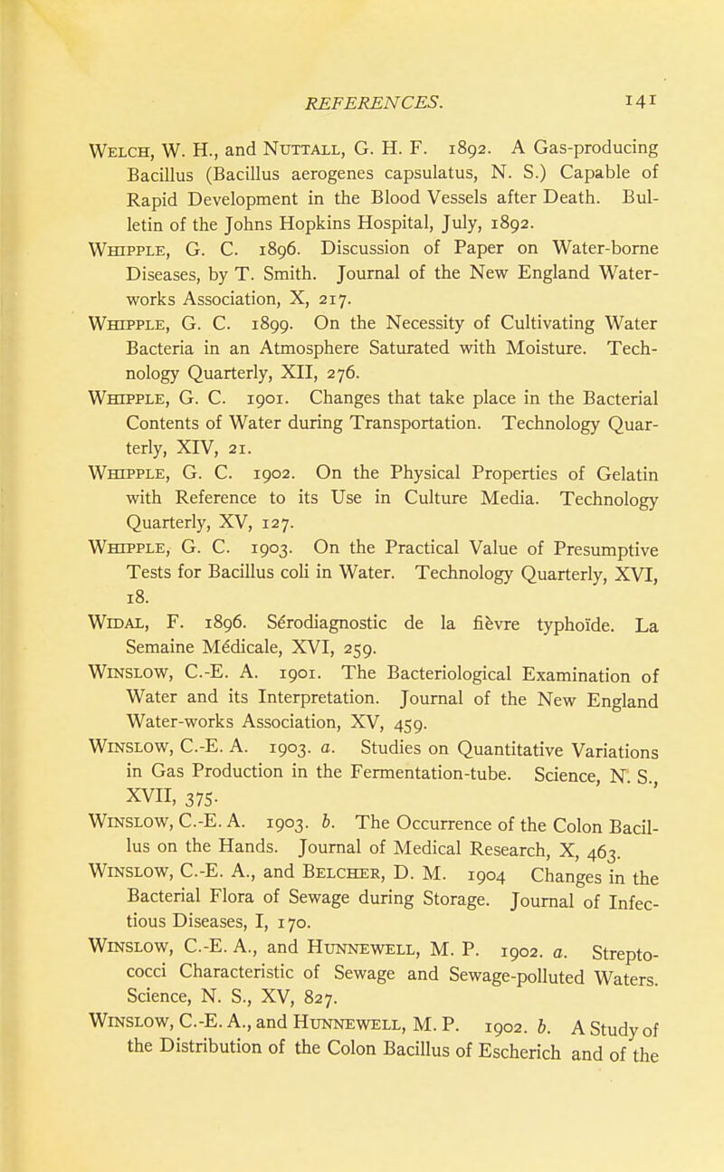 Welch, W. H., and Nuttall, G. H. F. 1892. A Gas-producing Bacillus (Bacillus aerogenes capsulatus, N. S.) Capable of Rapid Development in the Blood Vessels after Death. Bul- letin of the Johns Hopkins Hospital, July, 1892. Whipple, G. C. 1896. Discussion of Paper on Water-borne Diseases, by T. Smith. Journal of the New England Water- works Association, X, 217. Whipple, G. C. 1899. On the Necessity of Cultivating Water Bacteria in an Atmosphere Saturated with Moisture. Tech- nology Quarterly, XII, 276. Whipple, G. C. 1901. Changes that take place in the Bacterial Contents of Water during Transportation. Technology Quar- terly, XIV, 21. Whipple, G. C. 1902. On the Physical Properties of Gelatin with Reference to its Use in Culture Media. Technology Quarterly, XV, 127. Whipple, G. C. 1903. On the Practical Value of Presumptive Tests for Bacillus coU in Water. Technology Quarterly, XVI, 18. WiDAL, F. 1896. Sdrodiagnostic de la fifevre typhoide. La Semaine M^dicale, XVI, 259. WiNSLOw, C.-E. A. 1901. The Bacteriological Examination of Water and its Interpretation. Journal of the New England Water-works Association, XV, 459. WiNSLOW, C.-E. A. 1903. a. Studies on Quantitative Variations in Gas Production in the Fermentation-tube. Science N S XVII, 375. ' ■ WiNSLOW, C.-E. A. 1903. i. The Occurrence of the Colon Bacil- lus on the Hands. Journal of Medical Research, X, 463. WiNSLOW, C.-E. A., and Belcher, D. M. 1904 Changes in the Bacterial Flora of Sewage during Storage. Journal of Infec- tious Diseases, I, 170. WmsLOW, C.-E. A., and Hunnewell, M. P. 1902. a. Strepto- cocci Characteristic of Sewage and Sewage-polluted Waters. Science, N. S., XV, 827. WiNSLOW, C.-E. A., and Hunnewell, M. P. 1902. h. A Study of the Distribution of the Colon Bacillus of Escherich and of the