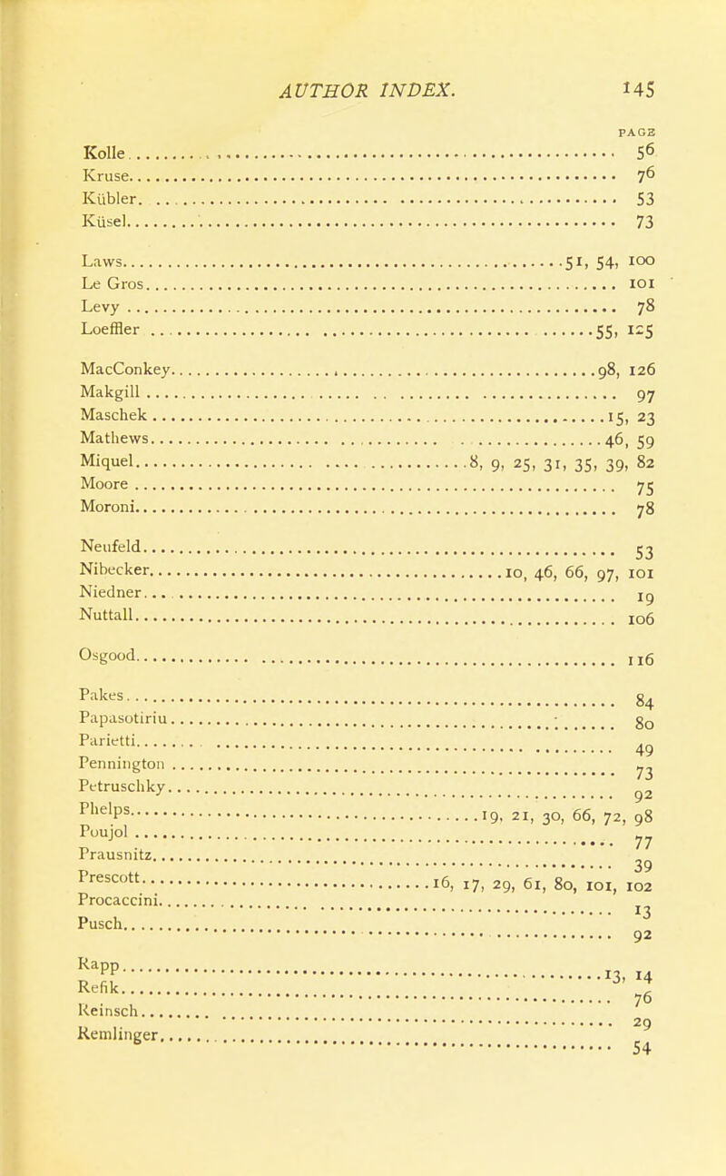 PAG3 Kolle 56 Kruse 7^ Kiibler S3 Kusel 73 Laws 51, 54, 100 Le Gros loi Levy 78 Loeffler 55. MacConkey , 98, 126 Makgill 97 Maschek 15, 23 Mathews 46, 59 Miquel S. 9- 25, 31, 35, 39, 82 Moore 75 Moroni 78 Neufeld 53 Nibecker 10, 46, 66, 97, loi Niedner... iq Nuttall 106 Osgood 116 84 Papasotiriu • Parietti rennington Petruschky ^2 P'^^'P^ 19. 2i,30,' 66', 72, 98 Puujol 77 Prausnitz 39 16, 17, 29, 61, 80, loi, 102 Procaccini 13 Pusch 92 ^PP 13, 14 Refik ^ ^ 76 Keinsch 29 Remlinger