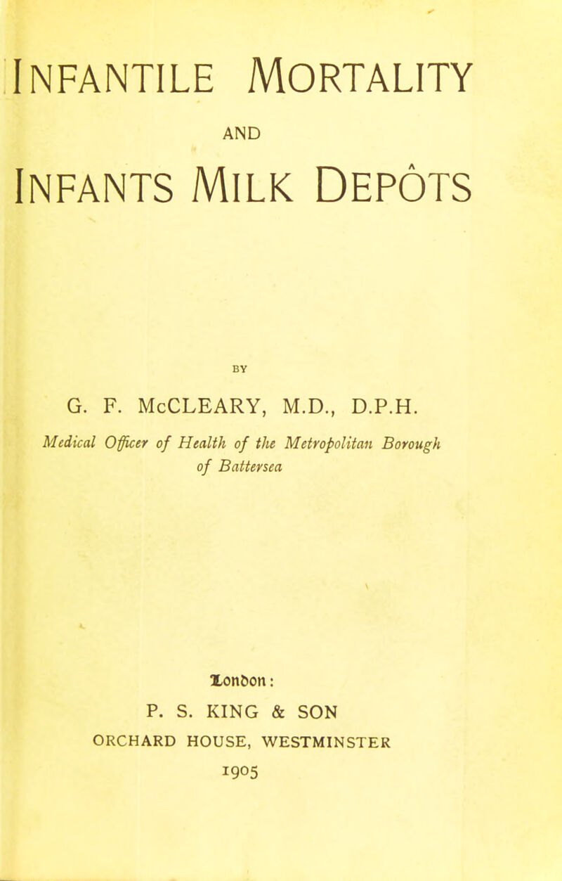 AND Infants Milk Depots BY G. F. McCLEARY, M.D., D.P.H. Medical Officer of Health of the Metropolitan Borough of Baitersea V Xon^on: P. S. KING & SON ORCHARD HOUSE, WESTMINSTER 1905