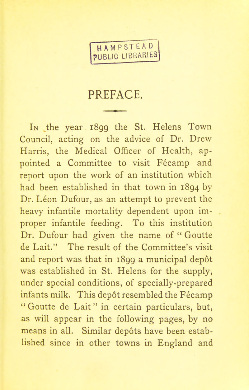 H AMP STEAD PUBLIC LIBRARIES PREFACE. In ^the year iSgg the St. Helens Town Council, acting on the advice of Dr. Drew Harris, the Medical Officer of Health, ap- pointed a Committee to visit Fecamp and report upon the work of an institution which had been established in that town in 1894 by Dr. Leon Dufour, as an attempt to prevent the heavy infantile mortality dependent upon im- proper infantile feeding. To this institution Dr. Dufour had given the name of  Goutte de Lait. The result of the Committee's visit and report was that in i8gg a municipal depot was established in St. Helens for the supply, under special conditions, of specially-prepared infants milk. This depot resembled the Fecamp  Goutte de Lait in certain particulars, but, as will appear in the following pages, by no means in all. Similar depots have been estab- lished since in other towns in England and