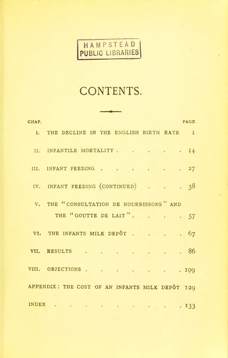 HAM PSTEA D PUBLIC LIBRARIES CONTENTS. CHAP. PAGE I. THE DECLINE IN THE ENGLISH BIRTH RATE I II. INFANTILE MORTALITY I4 III. INFANT FEEDING 27 IV. INFANT FEEDING (CONTINUED) . . -38 V. THE  CONSULTATION DE NOURRISSONS  AND THE  GOUTTE DE LAIT  . . . -57 VI. THE INFANTS MILK DEp6t . . . .67 VII. RESULTS 86 VIII, OBJECTIONS 109 appendix: THE COST OF AN INFANTS MILK DEp6t 129 INDEX