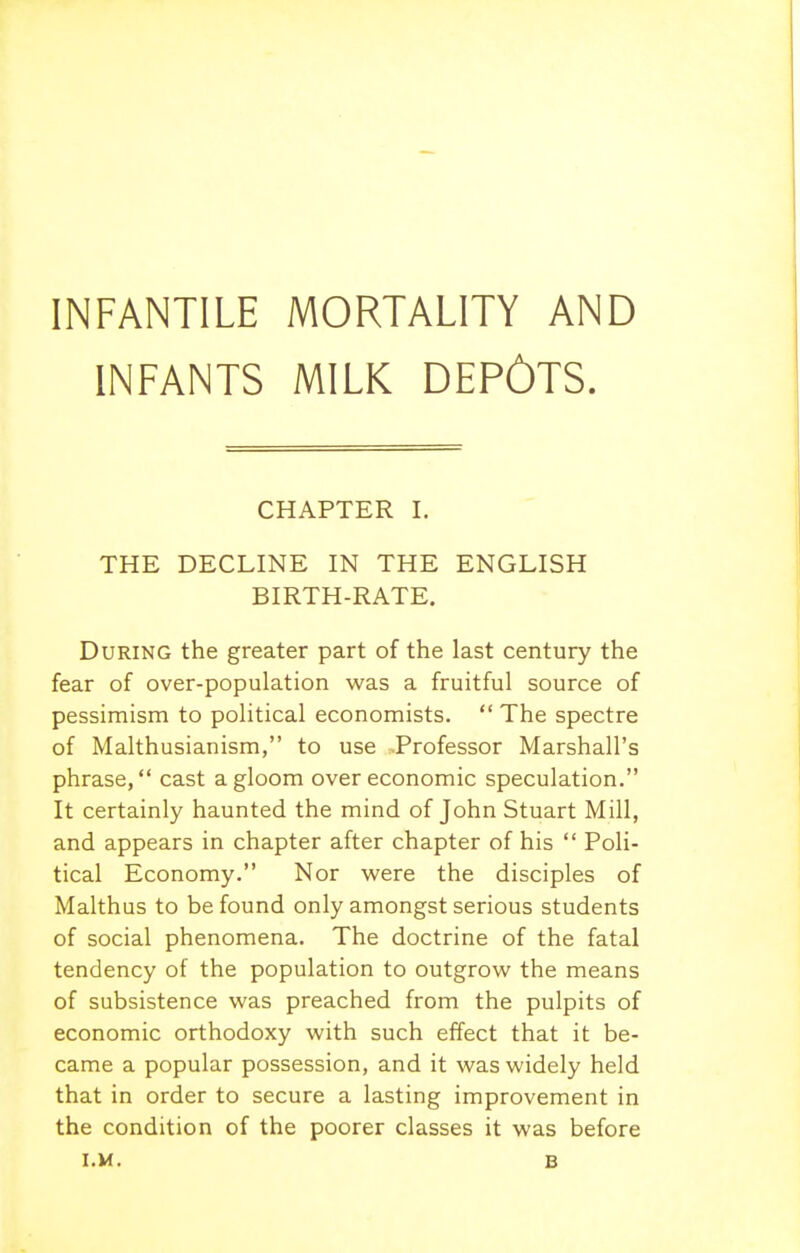 INFANTILE MORTALITY AND INFANTS MILK DEPOTS. CHAPTER I. THE DECLINE IN THE ENGLISH BIRTH-RATE. During the greater part of the last century the fear of over-population was a fruitful source of pessimism to political economists.  The spectre of Malthusianism, to use Professor Marshall's phrase, cast a gloom over economic speculation. It certainly haunted the mind of John Stuart Mill, and appears in chapter after chapter of his  Poli- tical Economy. Nor were the disciples of Malthus to be found only amongst serious students of social phenomena. The doctrine of the fatal tendency of the population to outgrow the means of subsistence was preached from the pulpits of economic orthodoxy with such effect that it be- came a popular possession, and it was widely held that in order to secure a lasting improvement in the condition of the poorer classes it was before l.M. B