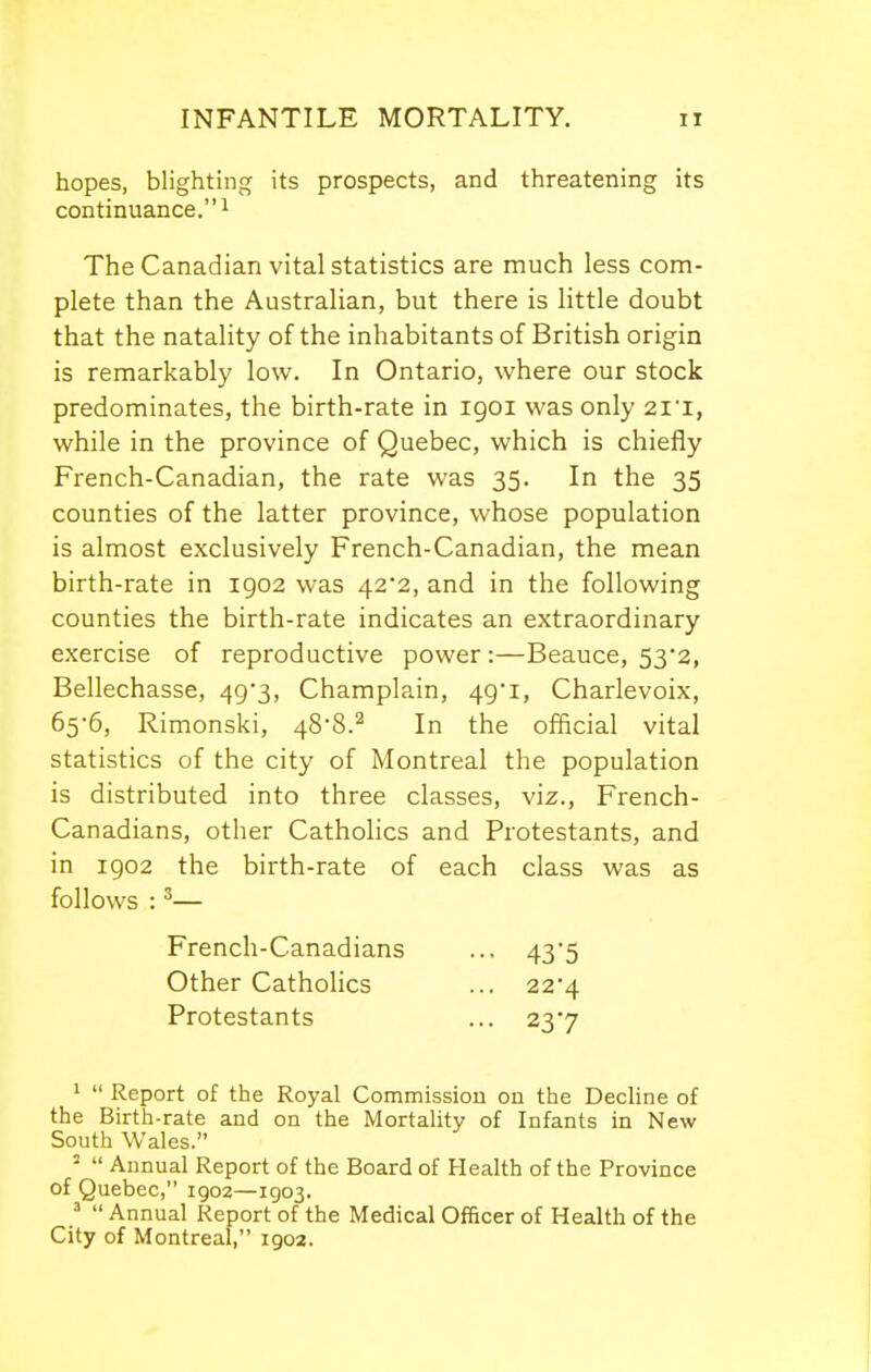 hopes, blighting its prospects, and threatening its continuance.! The Canadian vital statistics are much less com- plete than the Australian, but there is little doubt that the natality of the inhabitants of British origin is remarkably low. In Ontario, where our stock predominates, the birth-rate in igoi was only 2ii, while in the province of Quebec, which is chiefly French-Canadian, the rate was 35. In the 35 counties of the latter province, whose population is almost exclusively French-Canadian, the mean birth-rate in 1902 was 42*2, and in the following counties the birth-rate indicates an extraordinary exercise of reproductive power :—Beauce, 53*2, Bellechasse, 49*3, Champlain, 49'i, Charlevoix, 65-6, Rimonski, 488.^ In the official vital statistics of the city of Montreal the population is distributed into three classes, viz., French- Canadians, other Catholics and Protestants, and in 1902 the birth-rate of each class was as follows :'— 1  Report of the Royal Commission on the Decline of the Birth-rate and on the Mortality of Infants in New South Wales. '  Annual Report of the Board of Health of the Province of Quebec, 1902—1903. ^  Annual Report of the Medical Officer of Health of the City of Montreal, 1902. French-Canadians Other Catholics Protestants 43 5 224 237