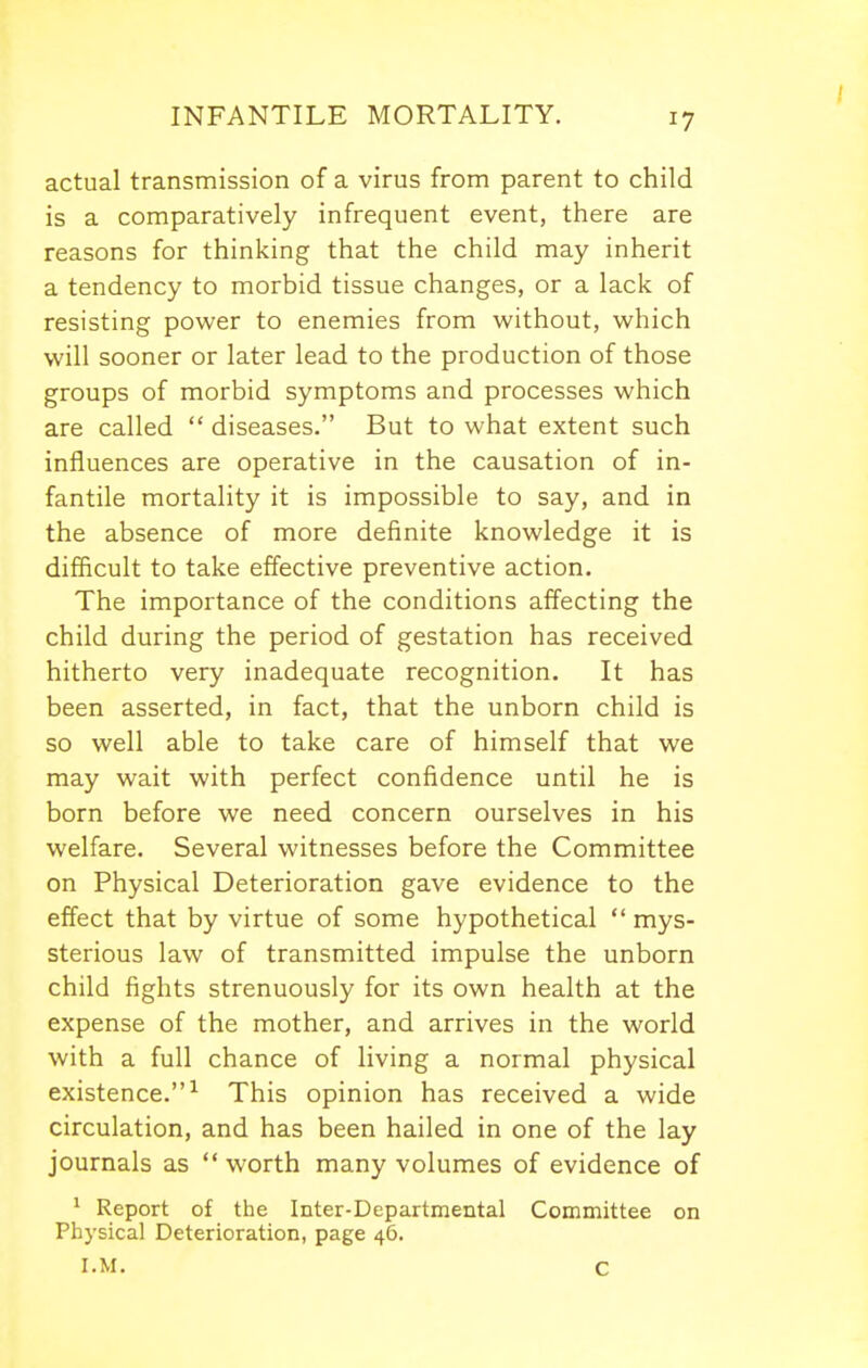 actual transmission of a virus from parent to child is a comparatively infrequent event, there are reasons for thinking that the child may inherit a tendency to morbid tissue changes, or a lack of resisting power to enemies from without, which will sooner or later lead to the production of those groups of morbid symptoms and processes which are called  diseases. But to what extent such influences are operative in the causation of in- fantile mortality it is impossible to say, and in the absence of more definite knowledge it is difficult to take effective preventive action. The importance of the conditions affecting the child during the period of gestation has received hitherto very inadequate recognition. It has been asserted, in fact, that the unborn child is so well able to take care of himself that we may wait with perfect confidence until he is born before we need concern ourselves in his welfare. Several witnesses before the Committee on Physical Deterioration gave evidence to the effect that by virtue of some hypothetical  mys- sterious law of transmitted impulse the unborn child fights strenuously for its own health at the expense of the mother, and arrives in the world with a full chance of living a normal physical existence.^ This opinion has received a wide circulation, and has been hailed in one of the lay journals as  worth many volumes of evidence of * Report of the Inter-Departmental Committee on Physical Deterioration, page 46. I.M. C